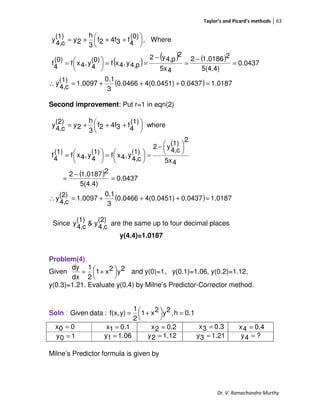 Taylor’s and Picard’s methods 63
Dr. V. Ramachandra Murthy
( ) ( ) ( )
( ) 0187.10.04374(0.0451)0.0466
3
0.1
1.0097
(1)
c4,
y
0437.0
5(4.4)
21.01862
45x
2
p4,y2
p4,y,4xf
(0)
4
y,4xf
(0)
4
f
Where,
(0)
4
f34f2f
3
h
2y
(1)
c4,
y
=+++=∴
=
−
=
−
==




=





 +++=
Second improvement: Put r=1 in eqn(2)
( )
( ) 0187.10437.04(0.0451)0.0466
3
0.1
1.0097
(2)
c4,
y
0437.0
5(4.4)
21.01872
45x
2
(1)
c4,
y2
(1)
c4,
y,4xf
(1)
4
y,4xf
(1)
4
f
where
(1)
4
f34f2f
3
h
2y
(2)
c4,
y
=+++=∴
=
−
=





−
=




=




=





 +++=
Since
(2)
c4,
y&
(1)
c4,
y are the same up to four decimal places
y(4.4)=1.0187
Problem(4):
Given 2y2x1
2
1
dx
dy




 += and y(0)=1, y(0.1)=1.06, y(0.2)=1.12,
y(0.3)=1.21. Evaluate y(0.4) by Milne’s Predictor-Corrector method.
Soln : 0.1h,2y2x1
2
1
y)f(x,:dataGiven =



 +=
Milne’s Predictor formula is given by
00x =
06.11y =
0.11x = 0.22x = 0.33x =
10y = 12.12y = 21.13y = ?4y =
0.44x =
 