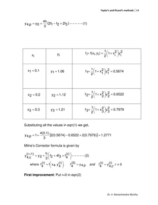 Taylor’s and Picard’s methods 64
Dr. V. Ramachandra Murthy
( ) (1)32f2f12f
3
4h
0yp4,y −−−−−+−+=
Substituting all the values in eqn(1) we get,
{ } 2771.1)7979.0(26522.0)5674.0(2
3
4(0.1)
1p4,y =+−+=
Milne’s Corrector formula is given by
)2(
(r)
4
f34f2f
3
h
2y
1)(r
c4,
y −−−−−




 +++=
+
0,
(r)
c4,
y
(r)
4
fp4,y
(0)
4
f,
(r)
4
y,4xf
(r)
4
fewher ≠==




= rand
First improvement: Put r=0 in eqn(2)
2
i
y2
i
x1
2
1
)iy,if(xif 



 +==
ix iy
0.11x =
0.22x =
0.33x =
06.11y =
12.12y =
21.13y =
5674.02
1
y2
1
x1
2
1
1f =



 +=
6522.02
2
y2
2
x1
2
1
2f =



 +=
7979.02
3
y2
3
x1
2
1
3f =



 +=
 