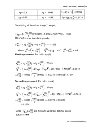 Taylor’s and Picard’s methods 66
Dr. V. Ramachandra Murthy
9960.02
2
y-22y2f ==
Substituting all the values in eqn(1) we get,
{ } 1969.1)9778.0(29960.0)9975.0(2
3
4(0.05)
1p4,y =+−+=
Milne’s Corrector formula is given by
0,
(r)
c4,
y
(r)
4
fp4,y
(0)
4
f,
(r)
4
y,4xf
(r)
4
fwhere
)2(
(r)
4
f34f2f
3
h
2y
1)(r
c4,
y
≠==




=
−−−−−




 +++=
+
rand
First improvement: Put r=0 in eqn(2)
( ) ( ) ( )
( ) 1.19740.96124(0.9778)0.9960
3
0.05
1.0996
(1)
c4,
y
0.961221.19691.196922
p4,yp4,2y
(0)
4
y,4xf
(0)
4
f
Where,
(0)
4
f34f2f
3
h
2y
(1)
c4,
y
=+++=∴
=−=−=




=





 +++=
Second improvement: Put r=1 in eqn(4)
( ) ( )
( )
1.1974
0.96104(0.9778)0.9960
3
0.05
1.0996
(2)
c4,
y
0.961021.19741.19742
2
(1)
c4,
y
(1)
c4,
2y
(1)
4
y,4xf
(1)
4
f
Where,
(1)
4
f34f2f
3
h
2y
(2)
c4,
y
=
+++=∴
=−=




−=




=





 +++=
Since
(2)
c4,
y&
(1)
c4,
y are the same up to four decimal places
y(0.2)=1.1974
0.12x =
0.153x =
0996.12y =
1488.13y = 9778.02
3
y-32y3f ==
 