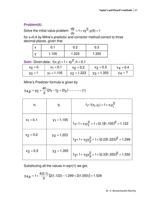 Taylor’s and Picard’s methods 67
Dr. V. Ramachandra Murthy
Problem(6):
Solve the initial value problem 1y(0);2xy1
dx
dy
=+=
for x=0.4 by Milne’s predictor and corrector method correct to three
decimal places, given that
Soln: 0.1h,2y1y)f(x,:dataGiven =+= x
Milne’s Predictor formula is given by
( ) (1)32f2f12f
3
4h
0yp4,y −−−−−+−+=
( )( ) 122.12105.11.012
1
y1x11f =+=+=
( )( ) 299.12223.12.012
2
y2x12f =+=+=
( )( ) 1.55021.3550.312
3
y3x13f =+=+=
Substituting all the values in eqn(1) we get,
{ } 526.1)550.1(2299.1)122.1(2
3
4(0.1)
1p4,y =+−+=
x 0.1 0.2 0.3
y 1.105 1.223 1.355
00x =
105.11y =
0.11x = 0.22x = 0.33x = 0.44x =
10y = 223.12y = 355.13y = ?4y =
2
i
yix1)iy,if(xif +==ix iy
0.11x =
0.22x =
0.33x =
105.11y =
223.12y =
355.13y =
 