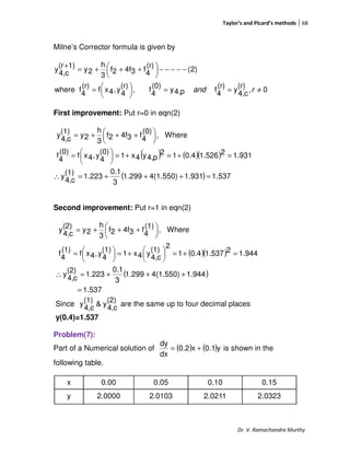 Taylor’s and Picard’s methods 68
Dr. V. Ramachandra Murthy
Milne’s Corrector formula is given by
0,
(r)
c4,
y
(r)
4
fp4,y
(0)
4
f,
(r)
4
y,4xf
(r)
4
fwhere
)2(
(r)
4
f34f2f
3
h
2y
1)(r
c4,
y
≠==




=
−−−−−




 +++=
+
rand
First improvement: Put r=0 in eqn(2)
( ) ( )( )
( ) 1.5371.9314(1.550)1.299
3
0.1
1.223
(1)
c4,
y
1.93121.5260.412
p4,y4x1
(0)
4
y,4xf
(0)
4
f
Where,
(0)
4
f34f2f
3
h
2y
(1)
c4,
y
=+++=∴
=+=+=




=





 +++=
Second improvement: Put r=1 in eqn(2)
( )( )
( )
1.537
1.9444(1.550)1.299
3
0.1
1.223
(2)
c4,
y
944.121.5370.41
2
(1)
c4,
y4x1
(1)
4
y,4xf
(1)
4
f
Where,
(1)
4
f34f2f
3
h
2y
(2)
c4,
y
=
+++=∴
=+=




+=




=





 +++=
Since
(2)
c4,
y&
(1)
c4,
y are the same up to four decimal places
y(0.4)=1.537
Problem(7):
Part of a Numerical solution of ( ) ( )y0.1x0.2
dx
dy
+= is shown in the
following table.
x 0.00 0.05 0.10 0.15
y 2.0000 2.0103 2.0211 2.0323
 
