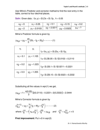 Taylor’s and Picard’s methods 69
Dr. V. Ramachandra Murthy
Use Milne’s Predictor and corrector method to find the next entry in the
table, correct to four decimal places.
Soln: ( ) ( ) 0.05h,y0.1x0.2y)f(x,:dataGiven =+=
Milne’s Predictor formula is given by
( ) (1)32f2f12f
3
4h
0yp4,y −−−−−+−+=
( ) ( ) iy0.1ix2.0)iy,if(xif +==
( ) ( ) 2110.00103.21.005.02.01f =+=
( ) ( ) 2221.00211.21.01.02.02f =+=
( ) ( ) 2332.00323.21.015.02.03f =+=
Substituting all the values in eqn(1) we get,
{ } 0444.2)2332.0(22221.0)2110.0(2
3
4(0.05)
1p4,y =+−+=
Milne’s Corrector formula is given by
0,
(r)
c4,
y
(r)
4
fp4,y
(0)
4
f,
(r)
4
y,4xf
(r)
4
fwhere
)2(
(r)
4
f34f2f
3
h
2y
1)(r
c4,
y
≠==




=
−−−−−




 +++=
+
rand
First improvement: Put r=0 in eqn(2)
00x =
0103.21y =
0.051x = 0.12x = 0.153x = 0.24x =
20y = 0211.22y = 0323.23y = ?4y =
ix iy
0.11x =
0.22x =
0.33x =
105.11y =
223.12y =
355.13y =
 