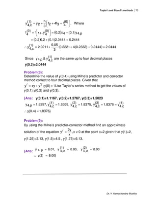 Taylor’s and Picard’s methods 70
Dr. V. Ramachandra Murthy
( )
( )
( ) 0444.20.24444(0.2332)0.2221
3
0.05
2.0211
(1)
c4,
y
0.24444(0.1)2.0440.22.0
p4,(0.1)y4x2.0
(0)
4
y,4xf
(0)
4
f
Where,
(0)
4
f34f2f
3
h
2y
(1)
c4,
y
=+++=∴
=+=
+=




=





 +++=
Since
(1)
c4,
y&p4,y are the same up to four decimal places
y(0.2)=2.0444
Problem(8):
Determine the value of y(0.4) using Milne’s predictor and corrector
method correct to four decimal places. Given that
1y(0);2yxy/y =+= Use Taylor’s series method to get the values of
y(0.1),y(0.2) and y(0.3).
{Ans: y(0.1)=1.1167, y(0.2)=1.2767, y(0.3)=1.5023
1.8376}y(0.4)
(4)
c4,
y1.8376(3)
c4,
y1.8375,(2)
c4,
y1.8369,(1)
c4,
y1.8397,p4,y
=∴
=====
Problem(9):
By using the Milne’s predictor-corrector method find an approximate
solution of the equation 0x,
x
2y/y ≠= at the point x=2 given that y(1)=2,
y(1.25)=3.13, y(1.5)=4.5 , y(1.75)=6.13.
{Ans:
8.00}y(2)
8.00(2)
c4,
y8.00,(1)
c4,
y8.01,p4,y
=∴
===
 