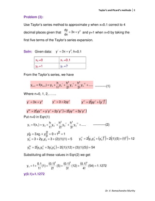 Taylor’s and Picard’s methods 8
Dr. V. Ramachandra Murthy
Problem (3):
Use Taylor’s series method to approximate y when x=0.1 correct to 4
decimal places given that and y=1 when x=0 by taking the
first five terms of the Taylor’s series expansion.
Soln: Given data: , h=0.1
From the Taylor’s series, we have
----------(1)
Where n=0, 1, 2,…….
Put n=0 in Eqn(1)
-----------(2)
12102
0030 =+=+=′ yxy
Substituting all these values in Eqn(2) we get
y(0.1)=1.1272
x0 =0 x1 =0.1
y0 =1 y1 =?
2/
yx3y +=
.....y
3!
h
y
2!
h
y
1!
h
y)f(xy
///
n
3
//
n
2
/
nn1n1n ++++== ++
2/
yx3y += ////
2yy3y +=
.....y
3!
h
y
2!
h
y
1!
h
y)f(xy
///
0
3
//
0
2
/
0011 ++++==
2
y3x
dx
dy
+=
( )( )2//////
yyy2y +=
( ) ( )///////////////IV
y3yyy2y2yyyyy2y +=++=
5(2)(1)(1)3y2y3y /
00
//
0 =+=+= ( )( ) ( )( ) 121(1)(5)2yyy2y
22/
0
//
00
///
0 =+=+=
( ) ( ) 54(3)(1)(5)(1)(12)2y3yyy2y //
0
/
0
///
00
IV
0 =+=+=
( ) ( ) ( ) 1.1272(54)
4!
0.1
(12)
3!
0.1
(5)
2!
0.1
(1)
1!
0.1
1y
432
1 =++++=
 