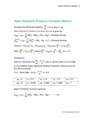 Taylor’s and Picard’s methods 71
Dr. V. Ramachandra Murthy
Adam-Bashforth Predictor-Corrector Method
Consider the differential equation 0y)0y(x;y)f(x,
dx
dy
==
Adam-Bashforth Predictor-Corrector formula is given by
( )
( ) ( ) ( )
0rfor
(r)
c4,y
(r)
4y&p4,y
(0)
4ywhere
(0)
4y,4xf
(0)
4f:Note
(r)
4
y,4xf(r)
4
f,3y,3xf3f,2y,2xf2f,1y,1xf1fwhere
formulaCorrector1f25f319f
(r)
4
9f
24
h
3y
1)(r
c4,
y
formulaPredictor09f137f259f355f
24
h
3yp4,y
≠==




=





====
→




 +−++=
+
→−+−+=
Problem(1):
Solve for y(2) given that ;
2
yx
dx
dy +
= y(0)=2, y(0.5)=2.636, y(1.0)=3.595,
y(1.5)=4.968 by Adam-Bashforth Predictor Corrector method correct to
four decimal places.
Soln: 0.5h,
2
yx
y)f(x,:dataGiven =
+
=
00x = 0.51x = 1.02x = 1.53x = 2.04x =
636.21y = 595.32y = 968.43y = ?4y =
Adam’s Predictor formula is given by
( ) -(1)-------09f137f259f355f
24
h
3yp4,y −+−+=
20y =
 