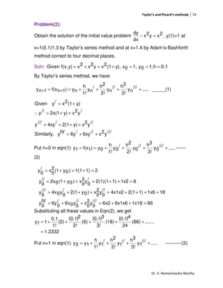 Taylor’s and Picard’s methods 74
Dr. V. Ramachandra Murthy
Problem(2):
Obtain the solution of the initial value problem 2xy2x
dx
dy
=− , y(1)=1 at
x=1(0.1)1.3 by Taylor’s series method and at x=1.4 by Adam’s-Bashforth
method correct to four decimal places.
Soln: 0.1h1,0y1,0xy),(12xy2x2xy)f(x,Given ===+=+=
By Taylor’s series method, we have
.....///
ny
3!
3h//
ny
2!
2h/
ny
1!
h
ny)1nf(x1ny ++++=+=+ _____(1)
/y2xy)2x(1//y
y)(12x/yGiven
++=∴
+=
///y2x//6xy/6yIVySimilarly,
//y2xy)2(1/4xy///y
++=
+++=
Put n=0 in eqn(1) .....///
0y
3!
3h//
0y
2!
2h/
0y
1!
h
0y)1f(x1y ++++== ------
(2)
661x186x1x66x2///
0
y2
0
x//
0
y06x/
0
6yIV
0
y
181x61)2(14x1x2//
0
y2
0
x)0y2(1/
0
y04x///
0
y
61x21)2(1)(1/
0
y2
0
x)0y(102x//
0
y
21)1(1)0y(12
0
x/
0
y
=++=++=
=+++=+++=
=++=++=
=+=+=
Substituting all these values in Eqn(2), we get
( ) ( ) ( )
1.2332
.......(66)
24
40.1
(18)
3!
30.1
(6)
2!
20.1
(2)
1!
0.1
11y
=
+++++=
Put n=1 in eqn(1) .....///
1y
3!
3h//
1y
2!
2h/
1y
1!
h
1y2y ++++= ----------(3)
 