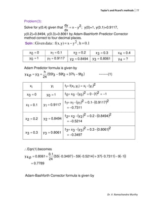 Taylor’s and Picard’s methods 77
Dr. V. Ramachandra Murthy
Problem(3):
Solve for y(0.4) given that ;2yx
dx
dy
−= y(0)=1, y(0.1)=0.9117,
y(0.2)=0.8494, y(0.3)=0.8061 by Adam-Bashforth Predictor Corrector
method correct to four decimal places.
Soln 0.1h,2yxy)f(x,:dataGiven: =−=
Adam Predictor formula is given by
( )09f137f259f355f
24
h
3yp4,y −+−+= --------(1)
( )2
iy-ix)iy,if(xif ==
( ) ( ) 121-02
0y-0x0f −===
( ) ( )
7311.0
20.9117-0.12
1y-1x1f
−=
==
( ) ( )
0.5214
20.8494-0.22
2y-2x2f
−=
==
( ) ( )
0.3497
20.8061-0.32
3y-3x3f
−=
==
( ) ( ) ( ) ( )( )
7789.0
1-90.7311-370.5214-590.3497-55
24
0.1
0.8061p4,y
becomesEqn(1)
=
−+−+=
∴
Adam-Bashforth Corrector formula is given by
00x =
10y = 9117.01y =
0.11x = 0.22x =
8494.02y =
0.33x =
8061.03y =
0.44x =
?4y =
0.33x = 8061.03y =
0.22x = 8494.02y =
0.11x = 9117.01y =
00x = 10y =
ix iy
 