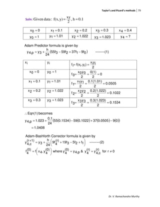 Taylor’s and Picard’s methods 79
Dr. V. Ramachandra Murthy
Soln: 0.1h,
2
xy
y)f(x,:dataGiven ==
Adam Predictor formula is given by
( )09f137f259f355f
24
h
3yp4,y −+−+= --------(1)
ix iy
2
iyix
)iy,if(xif ==
00x = 10y =
0
2
0(1)
2
0y0x
0f ===
0.11x = 01.11y =
0505.0
2
0.1(1.01)
2
1y1x
1f ===
0.22x = 022.12y =
1022.0
2
0.2(1.022)
2
2y2x
2f ===
0.33x = 023.13y =
1534.0
2
0.3(1.023)
2
3y3x
3f ===
( ) ( ) ( ) ( )( )
0408.1
090.0505370.1022590.153455
24
0.1
1.023p4,y
becomesEqn(1)
=
−+−+=
∴
Adam-Bashforth Corrector formula is given by





 +−++=
+
1f25f319f
(r)
4
9f
24
h
3y
1)(r
c4,
y ---------(2)
0rfor
(r)
c4,
y
(r)
4
y&p4,y
(0)
4
ywhere
(0)
4
y,4xf
(0)
4
f ≠==




=
00x =
10y = 01.11y =
0.11x = 0.22x =
022.12y =
0.33x = 0.44x =
023.13y = ?4y =
 