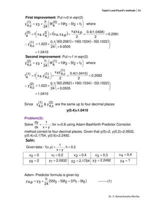 Taylor’s and Picard’s methods 80
Dr. V. Ramachandra Murthy
First improvement: Put r=0 in eqn(2)
( )
( ) ( ) ( )
1.0410
0505.0
0.102250.1534190.20819
24
0.1
023.1
(1)
c4,
y
2081.0
2
)0.4(1.0408
2
p4,y4x
p4,y,4xf0
4
y,4xf
(0)
4
f
where1f25f319f
(0)
4
9f
24
h
3y
(1)
c4,
y
=






+
−+
+=∴
====



=





 +−++=
Second improvement: Put r=1 in eqn(2)
( ) ( ) ( )
1.0410
0505.0
0.102250.1534190.20829
24
0.1
023.1
(2)
c4,
y
2082.0
2
)0.4(1.0410
2
(1)
c4,
y4x
(1)
c4,
y,4xf
(1)
4
f
where1f25f319f
(1)
4
9f
24
h
3y
(2)
c4,
y
=






+
−+
+=∴
===




=





 +−++=
Since
(2)
c4,
y&
(1)
c4,
y are the same up to four decimal places
y(0.4)=1.0410
Problem(5):
Solve ;
yx
1
dx
dy
+
= for x=0.8 using Adam-Bashforth Predictor Corrector
method correct to four decimal places. Given that y(0)=2, y(0.2)=2.0932,
y(0.4)=2.1754, y(0.6)=2.2492.
Soln:
0.2h,
yx
1
y)f(x,:dataGiven =
+
=
2492.23y =
Adam- Predictor formula is given by
( )09f137f259f355f
24
h
3yp4,y −+−+= --------(1)
00x =
0932.21y =
0.21x = 0.42x =
20y = 1754.22y =
0.33x = 0.44x =
?4y =
 