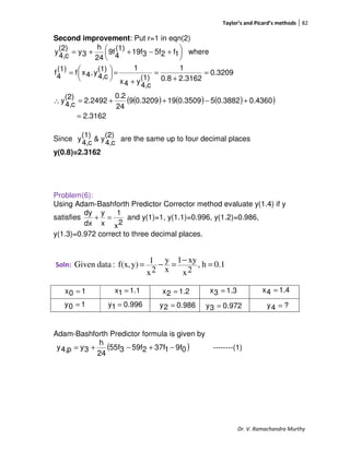 Taylor’s and Picard’s methods 82
Dr. V. Ramachandra Murthy
Second improvement: Put r=1 in eqn(2)
( ) ( ) ( )( )
2.3162
0.43600.388250.3509190.32099
24
0.2
2.2492
(2)
c4,
y
0.3209
2.31620.8
1
(1)
c4,
y4x
1(1)
c4,
y,4xf
(1)
4
f
where1f25f319f
(1)
4
9f
24
h
3y
(2)
c4,
y
=
+−++=∴
=
+
=
+
=




=





 +−++=
Since
(2)
c4,
y&
(1)
c4,
y are the same up to four decimal places
y(0.8)=2.3162
Problem(6):
Using Adam-Bashforth Predictor Corrector method evaluate y(1.4) if y
satisfies
2x
1
x
y
dx
dy
=+ and y(1)=1, y(1.1)=0.996, y(1.2)=0.986,
y(1.3)=0.972 correct to three decimal places.
Soln: 0.1h,
2x
xy1
x
y
2x
1y)f(x,:dataGiven =
−
=−=
Adam-Bashforth Predictor formula is given by
( )09f137f259f355f
24
h
3yp4,y −+−+= --------(1)
10x =
996.01y =
1.11x = 1.22x =
10y = 986.02y =
1.33x = 1.44x =
972.03y = ?4y =
 