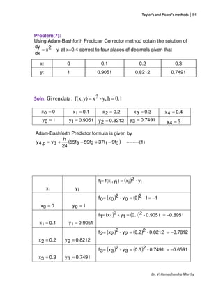 Taylor’s and Picard’s methods 84
Dr. V. Ramachandra Murthy
Problem(7):
Using Adam-Bashforth Predictor Corrector method obtain the solution of
y2x
dx
dy
−= at x=0.4 correct to four places of decimals given that
x: 0 0.1 0.2 0.3
y: 1 0.9051 0.8212 0.7491
Soln: 0.1hy,-2xy)f(x,:dataGiven ==
Adam-Bashforth Predictor formula is given by
( )09f137f259f355f
24
h
3yp4,y −+−+= --------(1)
ix iy
( ) iy-2
ix)iy,if(xif ==
00x = 10y =
( ) ( ) 11-200y-2
0x0f −===
.101x = 9051.01y =
( ) ( ) 8951.09051.0-20.11y-2
1x1f −===
0.22x = 8212.02y =
( ) ( ) 7812.08212.0-20.22y-2
2x2f −===
0.33x = 7491.03y =
( ) ( ) 6591.07491.0-20.33y-2
3x3f −===
00x =
9051.01y =
0.11x = 0.22x =
10y = 8212.02y =
0.33x = 0.44x =
7491.03y = ?4y =
 