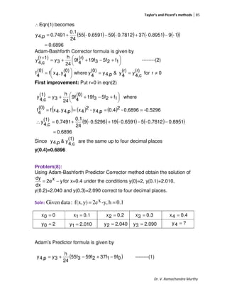 Taylor’s and Picard’s methods 85
Dr. V. Ramachandra Murthy
( ) ( ) ( ) ( )( )
6896.0
1-90.8951-370.7812-590.6591-55
24
0.1
0.7491p4,y
becomesEqn(1)
=
−+−+=
∴
Adam-Bashforth Corrector formula is given by





 +−++=
+
1f25f319f
(r)
4
9f
24
h
3y
1)(r
c4,
y --------(2)
0rfor
(r)
c4,
y
(r)
4
y&p4,y
(0)
4
ywhere
(0)
4
y,4xf
(0)
4
f ≠==




=
First improvement: Put r=0 in eqn(2)
( ) ( ) ( )
( ) ( ) ( )( )
.68960
0.89510.7812-50.6591-190.5296-9
24
0.1
0.7491(1)
c4,
y
-0.52960.6896-20.4p4,y-2
4xp4,y,4xf
(0)
4f
where1f25f319f
(0)
4
9f
24
h
3y
(1)
c4,
y
=
−−++=∴
====





 +−++=
Since
(1)
c4,
y&p4,y are the same up to four decimal places
y(0.4)=0.6896
Problem(8):
Using Adam-Bashforth Predictor Corrector method obtain the solution of
yx2e
dx
dy
−= for x=0.4 under the conditions y(0)=2, y(0.1)=2.010,
y(0.2)=2.040 and y(0.3)=2.090 correct to four decimal places.
Soln: 0.1h-y,x2ey)f(x,:dataGiven ==
Adam’s Predictor formula is given by
( )09f137f259f355f
24
h
3yp4,y −+−+= --------(1)
00x =
010.21y =
0.11x = 0.22x =
20y = 040.22y =
0.33x = 0.44x =
090.23y = ?4y =
 