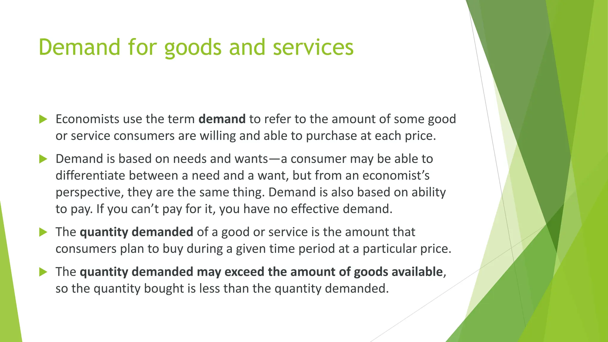 Demand for goods and services
 Economists use the term demand to refer to the amount of some good
or service consumers are willing and able to purchase at each price.
 Demand is based on needs and wants—a consumer may be able to
differentiate between a need and a want, but from an economist’s
perspective, they are the same thing. Demand is also based on ability
to pay. If you can’t pay for it, you have no effective demand.
 The quantity demanded of a good or service is the amount that
consumers plan to buy during a given time period at a particular price.
 The quantity demanded may exceed the amount of goods available,
so the quantity bought is less than the quantity demanded.
 