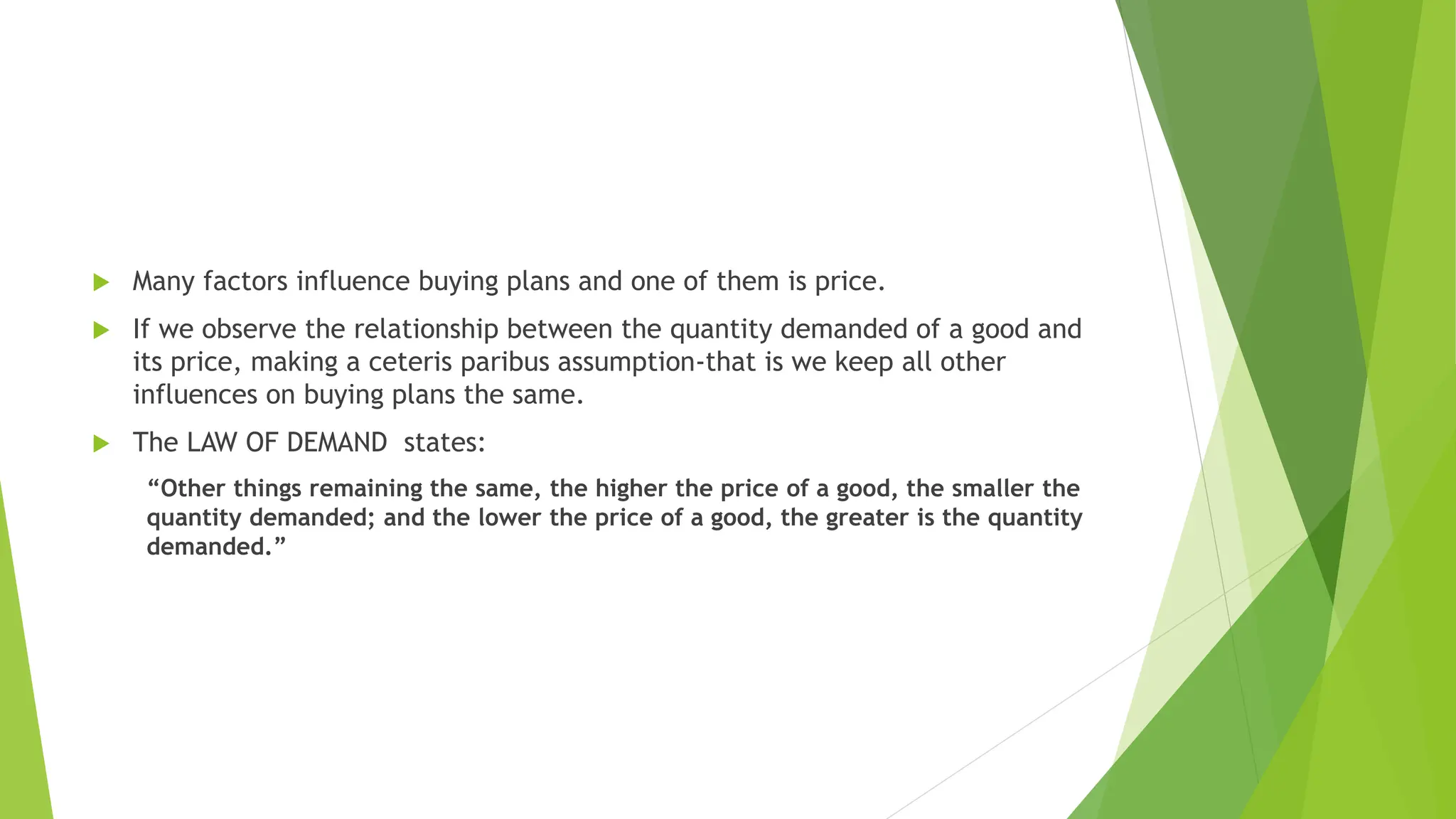  Many factors influence buying plans and one of them is price.
 If we observe the relationship between the quantity demanded of a good and
its price, making a ceteris paribus assumption-that is we keep all other
influences on buying plans the same.
 The LAW OF DEMAND states:
“Other things remaining the same, the higher the price of a good, the smaller the
quantity demanded; and the lower the price of a good, the greater is the quantity
demanded.”
 