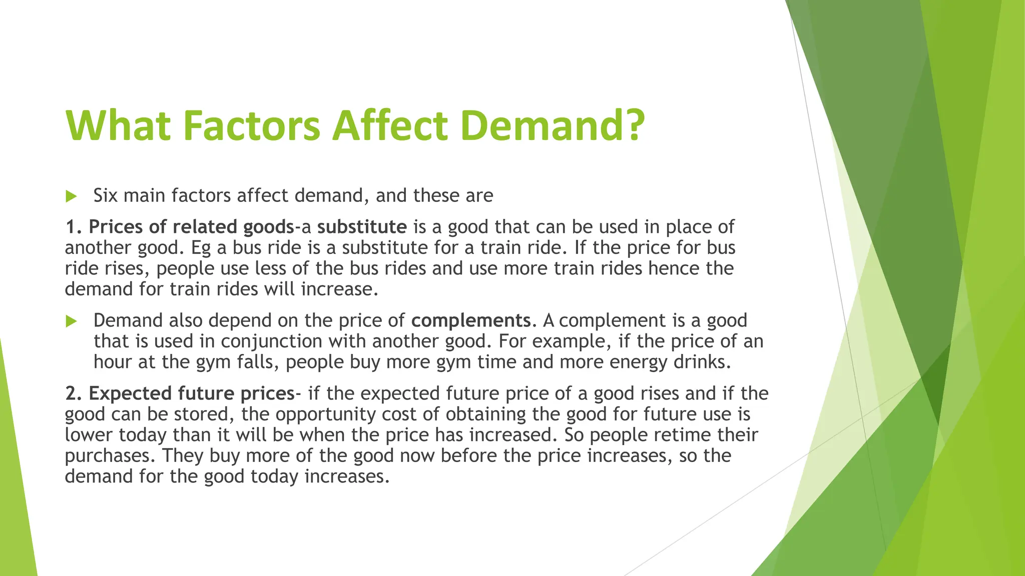 What Factors Affect Demand?
 Six main factors affect demand, and these are
1. Prices of related goods-a substitute is a good that can be used in place of
another good. Eg a bus ride is a substitute for a train ride. If the price for bus
ride rises, people use less of the bus rides and use more train rides hence the
demand for train rides will increase.
 Demand also depend on the price of complements. A complement is a good
that is used in conjunction with another good. For example, if the price of an
hour at the gym falls, people buy more gym time and more energy drinks.
2. Expected future prices- if the expected future price of a good rises and if the
good can be stored, the opportunity cost of obtaining the good for future use is
lower today than it will be when the price has increased. So people retime their
purchases. They buy more of the good now before the price increases, so the
demand for the good today increases.
 