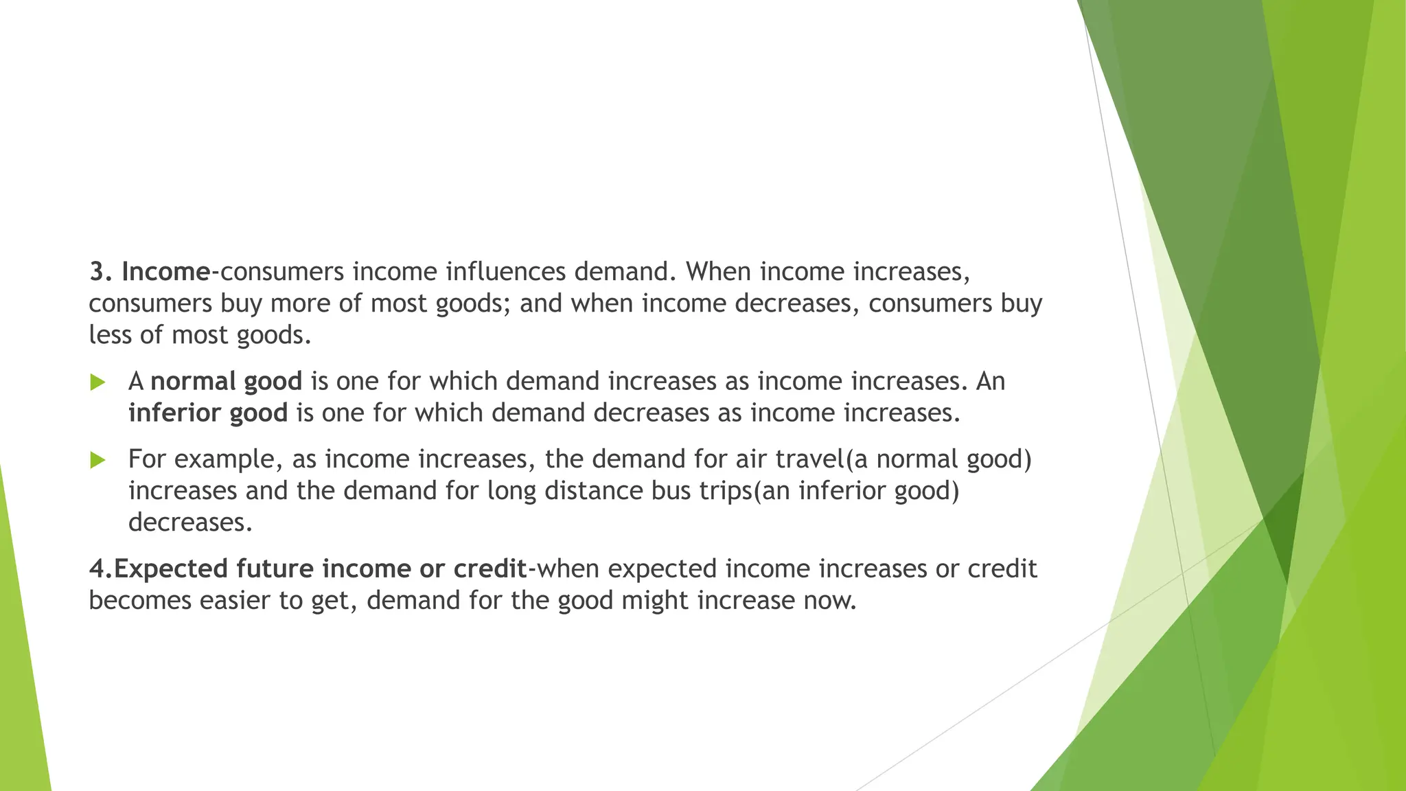 3. Income-consumers income influences demand. When income increases,
consumers buy more of most goods; and when income decreases, consumers buy
less of most goods.
 A normal good is one for which demand increases as income increases. An
inferior good is one for which demand decreases as income increases.
 For example, as income increases, the demand for air travel(a normal good)
increases and the demand for long distance bus trips(an inferior good)
decreases.
4.Expected future income or credit-when expected income increases or credit
becomes easier to get, demand for the good might increase now.
 