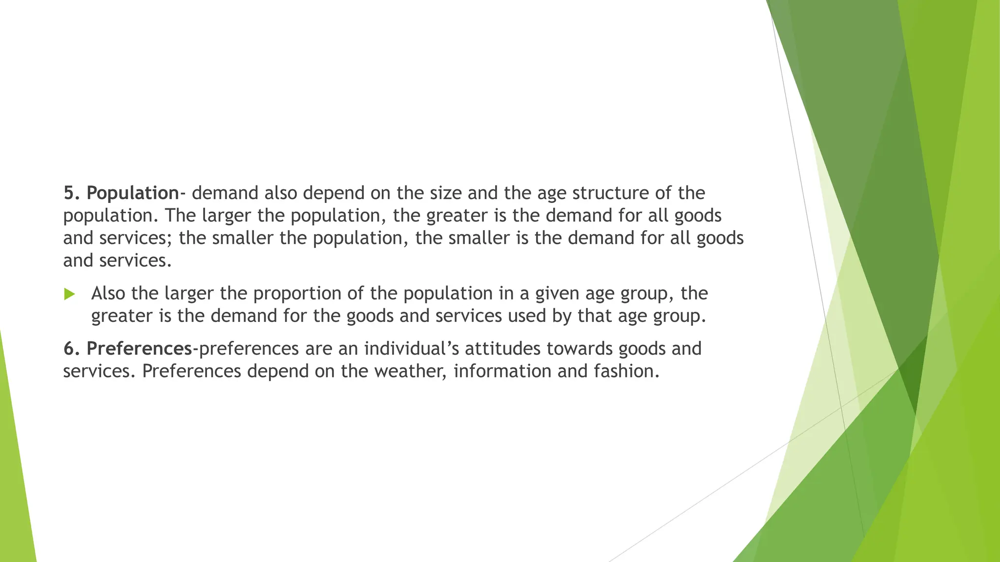 5. Population- demand also depend on the size and the age structure of the
population. The larger the population, the greater is the demand for all goods
and services; the smaller the population, the smaller is the demand for all goods
and services.
 Also the larger the proportion of the population in a given age group, the
greater is the demand for the goods and services used by that age group.
6. Preferences-preferences are an individual’s attitudes towards goods and
services. Preferences depend on the weather, information and fashion.
 