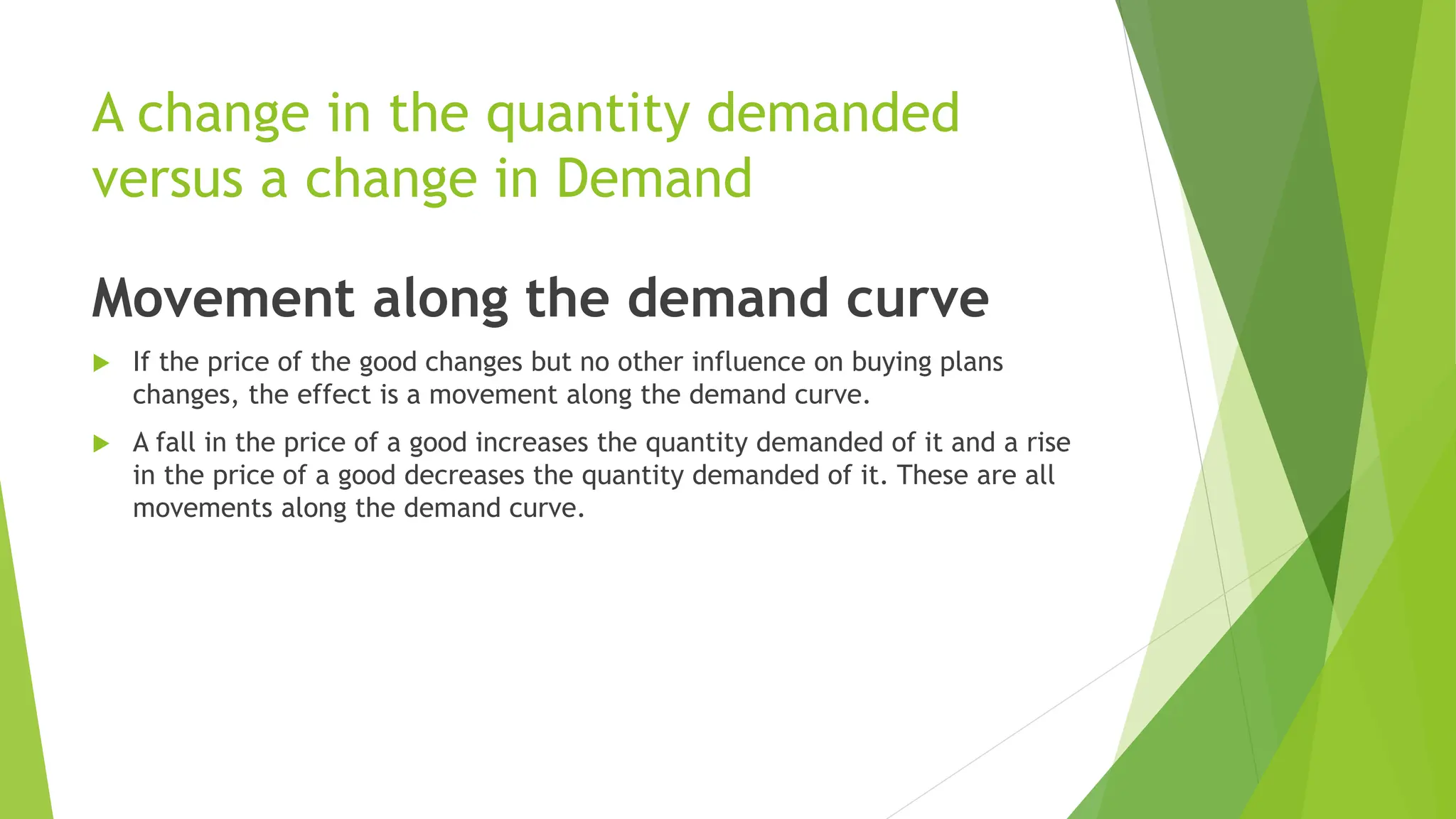 A change in the quantity demanded
versus a change in Demand
Movement along the demand curve
 If the price of the good changes but no other influence on buying plans
changes, the effect is a movement along the demand curve.
 A fall in the price of a good increases the quantity demanded of it and a rise
in the price of a good decreases the quantity demanded of it. These are all
movements along the demand curve.
 