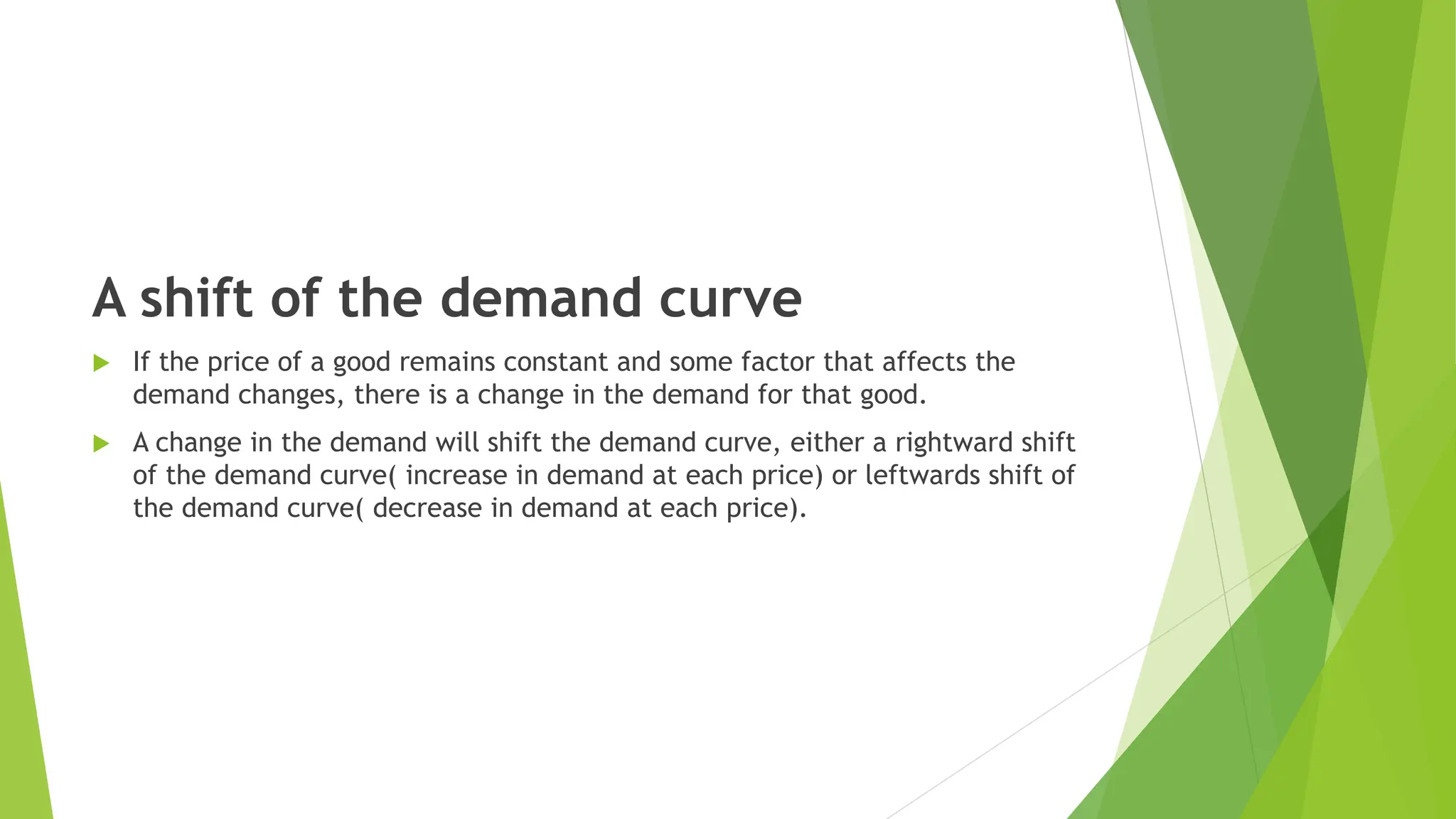 A shift of the demand curve
 If the price of a good remains constant and some factor that affects the
demand changes, there is a change in the demand for that good.
 A change in the demand will shift the demand curve, either a rightward shift
of the demand curve( increase in demand at each price) or leftwards shift of
the demand curve( decrease in demand at each price).
 