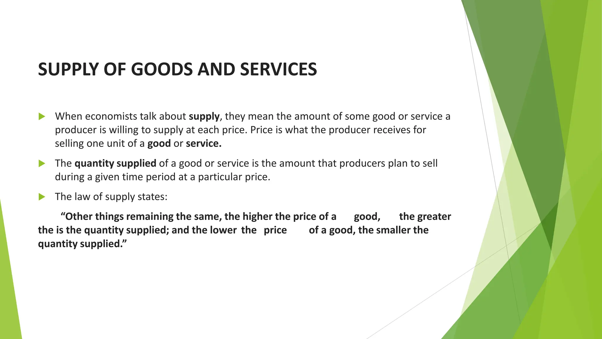 SUPPLY OF GOODS AND SERVICES
 When economists talk about supply, they mean the amount of some good or service a
producer is willing to supply at each price. Price is what the producer receives for
selling one unit of a good or service.
 The quantity supplied of a good or service is the amount that producers plan to sell
during a given time period at a particular price.
 The law of supply states:
“Other things remaining the same, the higher the price of a good, the greater
the is the quantity supplied; and the lower the price of a good, the smaller the
quantity supplied.”
 