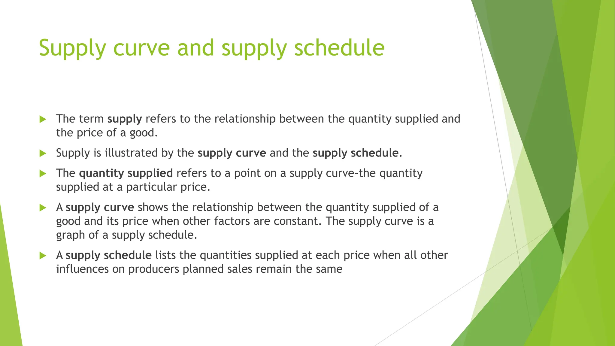 Supply curve and supply schedule
 The term supply refers to the relationship between the quantity supplied and
the price of a good.
 Supply is illustrated by the supply curve and the supply schedule.
 The quantity supplied refers to a point on a supply curve-the quantity
supplied at a particular price.
 A supply curve shows the relationship between the quantity supplied of a
good and its price when other factors are constant. The supply curve is a
graph of a supply schedule.
 A supply schedule lists the quantities supplied at each price when all other
influences on producers planned sales remain the same
 
