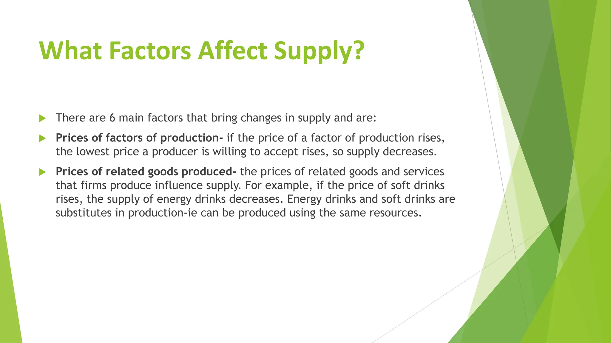 What Factors Affect Supply?
 There are 6 main factors that bring changes in supply and are:
 Prices of factors of production- if the price of a factor of production rises,
the lowest price a producer is willing to accept rises, so supply decreases.
 Prices of related goods produced- the prices of related goods and services
that firms produce influence supply. For example, if the price of soft drinks
rises, the supply of energy drinks decreases. Energy drinks and soft drinks are
substitutes in production-ie can be produced using the same resources.
 