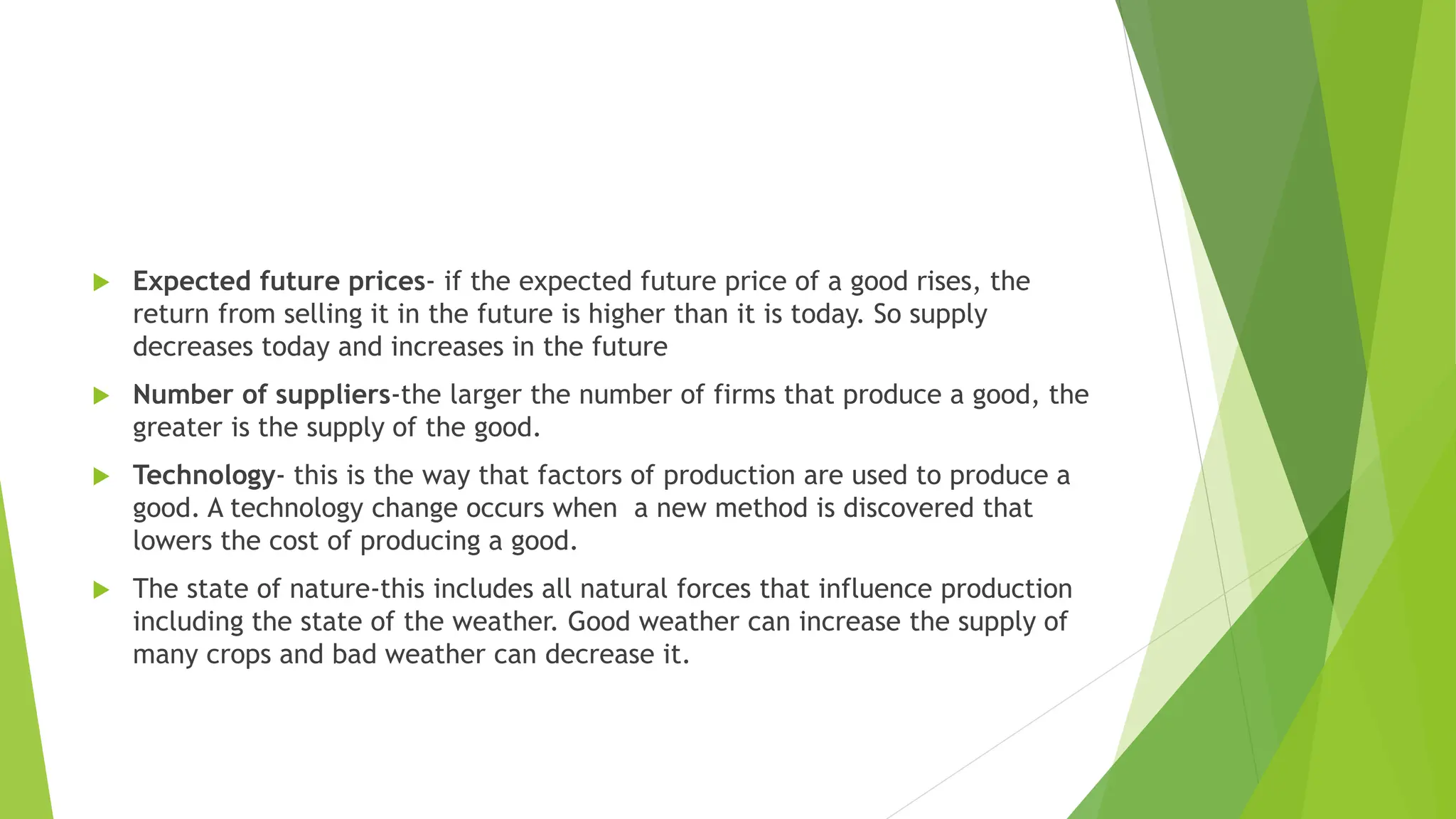  Expected future prices- if the expected future price of a good rises, the
return from selling it in the future is higher than it is today. So supply
decreases today and increases in the future
 Number of suppliers-the larger the number of firms that produce a good, the
greater is the supply of the good.
 Technology- this is the way that factors of production are used to produce a
good. A technology change occurs when a new method is discovered that
lowers the cost of producing a good.
 The state of nature-this includes all natural forces that influence production
including the state of the weather. Good weather can increase the supply of
many crops and bad weather can decrease it.
 