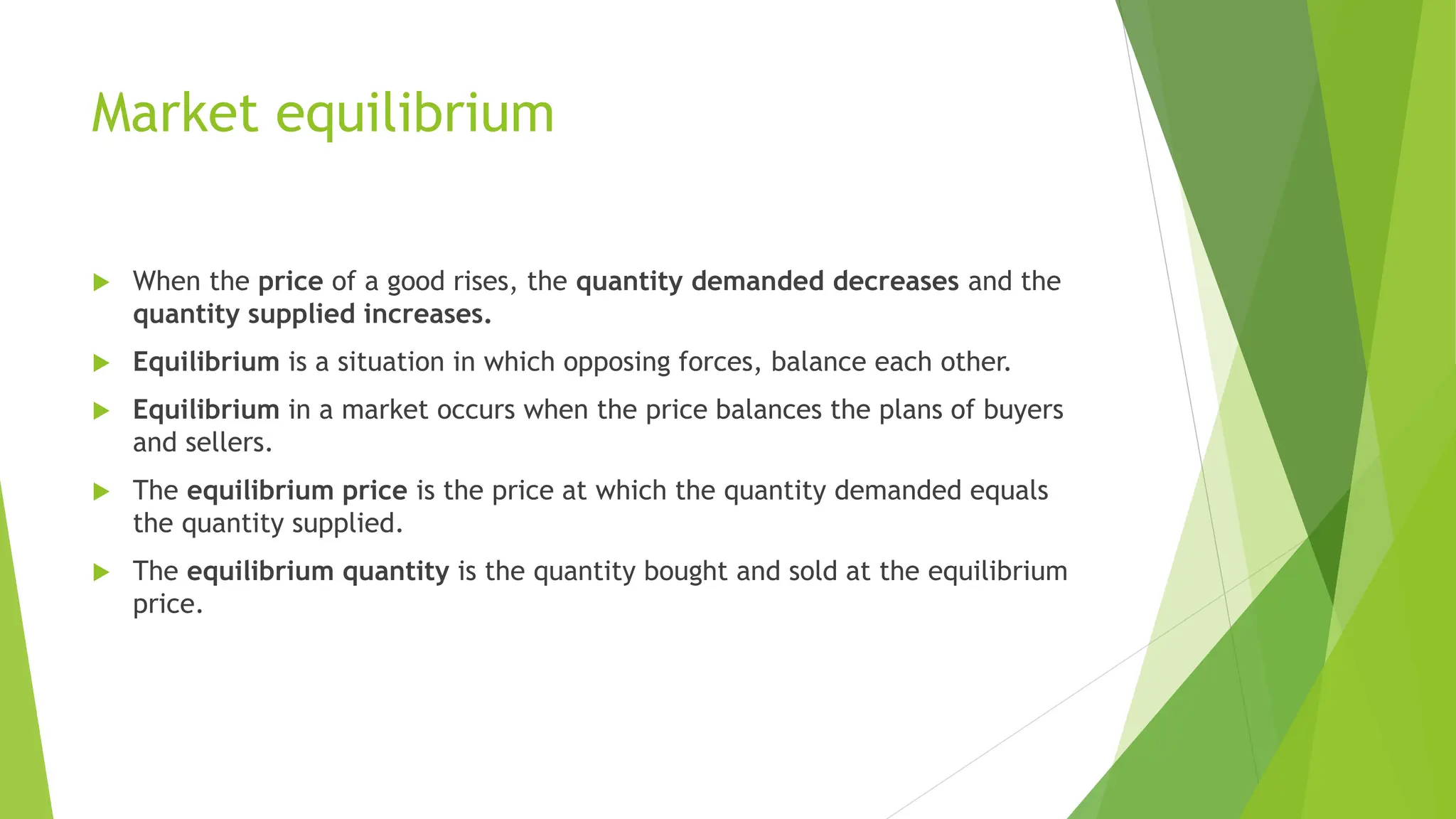 Market equilibrium
 When the price of a good rises, the quantity demanded decreases and the
quantity supplied increases.
 Equilibrium is a situation in which opposing forces, balance each other.
 Equilibrium in a market occurs when the price balances the plans of buyers
and sellers.
 The equilibrium price is the price at which the quantity demanded equals
the quantity supplied.
 The equilibrium quantity is the quantity bought and sold at the equilibrium
price.
 