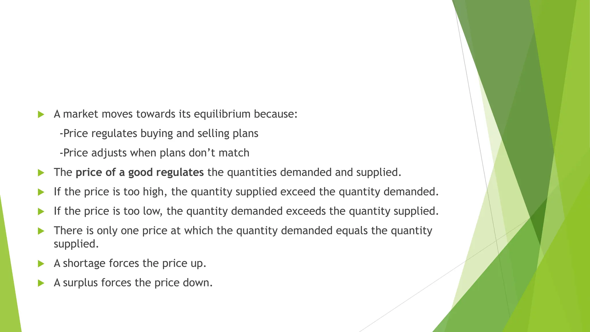  A market moves towards its equilibrium because:
-Price regulates buying and selling plans
-Price adjusts when plans don’t match
 The price of a good regulates the quantities demanded and supplied.
 If the price is too high, the quantity supplied exceed the quantity demanded.
 If the price is too low, the quantity demanded exceeds the quantity supplied.
 There is only one price at which the quantity demanded equals the quantity
supplied.
 A shortage forces the price up.
 A surplus forces the price down.
 