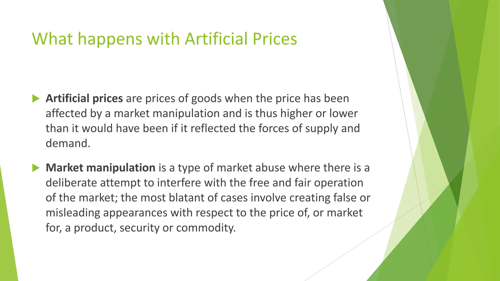 What happens with Artificial Prices
 Artificial prices are prices of goods when the price has been
affected by a market manipulation and is thus higher or lower
than it would have been if it reflected the forces of supply and
demand.
 Market manipulation is a type of market abuse where there is a
deliberate attempt to interfere with the free and fair operation
of the market; the most blatant of cases involve creating false or
misleading appearances with respect to the price of, or market
for, a product, security or commodity.
 