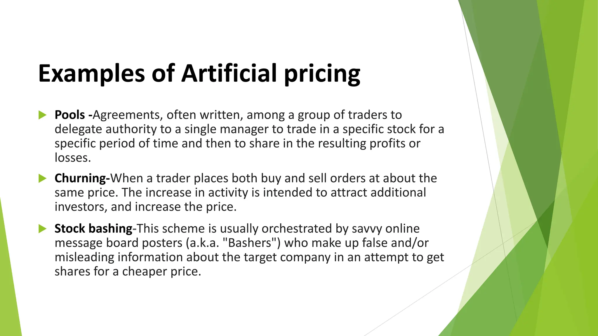 Examples of Artificial pricing
 Pools -Agreements, often written, among a group of traders to
delegate authority to a single manager to trade in a specific stock for a
specific period of time and then to share in the resulting profits or
losses.
 Churning-When a trader places both buy and sell orders at about the
same price. The increase in activity is intended to attract additional
investors, and increase the price.
 Stock bashing-This scheme is usually orchestrated by savvy online
message board posters (a.k.a. "Bashers") who make up false and/or
misleading information about the target company in an attempt to get
shares for a cheaper price.
 