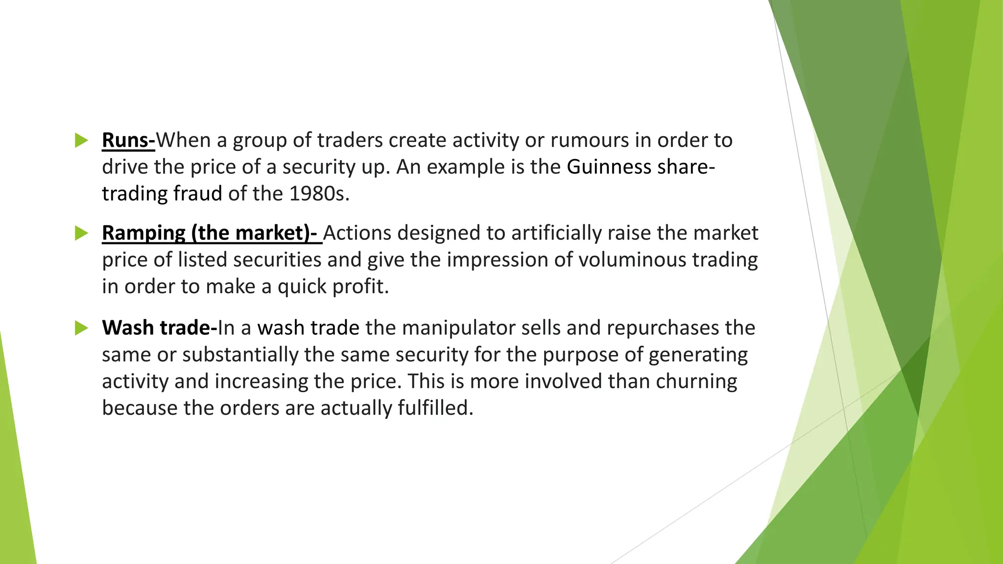  Runs-When a group of traders create activity or rumours in order to
drive the price of a security up. An example is the Guinness share-
trading fraud of the 1980s.
 Ramping (the market)- Actions designed to artificially raise the market
price of listed securities and give the impression of voluminous trading
in order to make a quick profit.
 Wash trade-In a wash trade the manipulator sells and repurchases the
same or substantially the same security for the purpose of generating
activity and increasing the price. This is more involved than churning
because the orders are actually fulfilled.
 