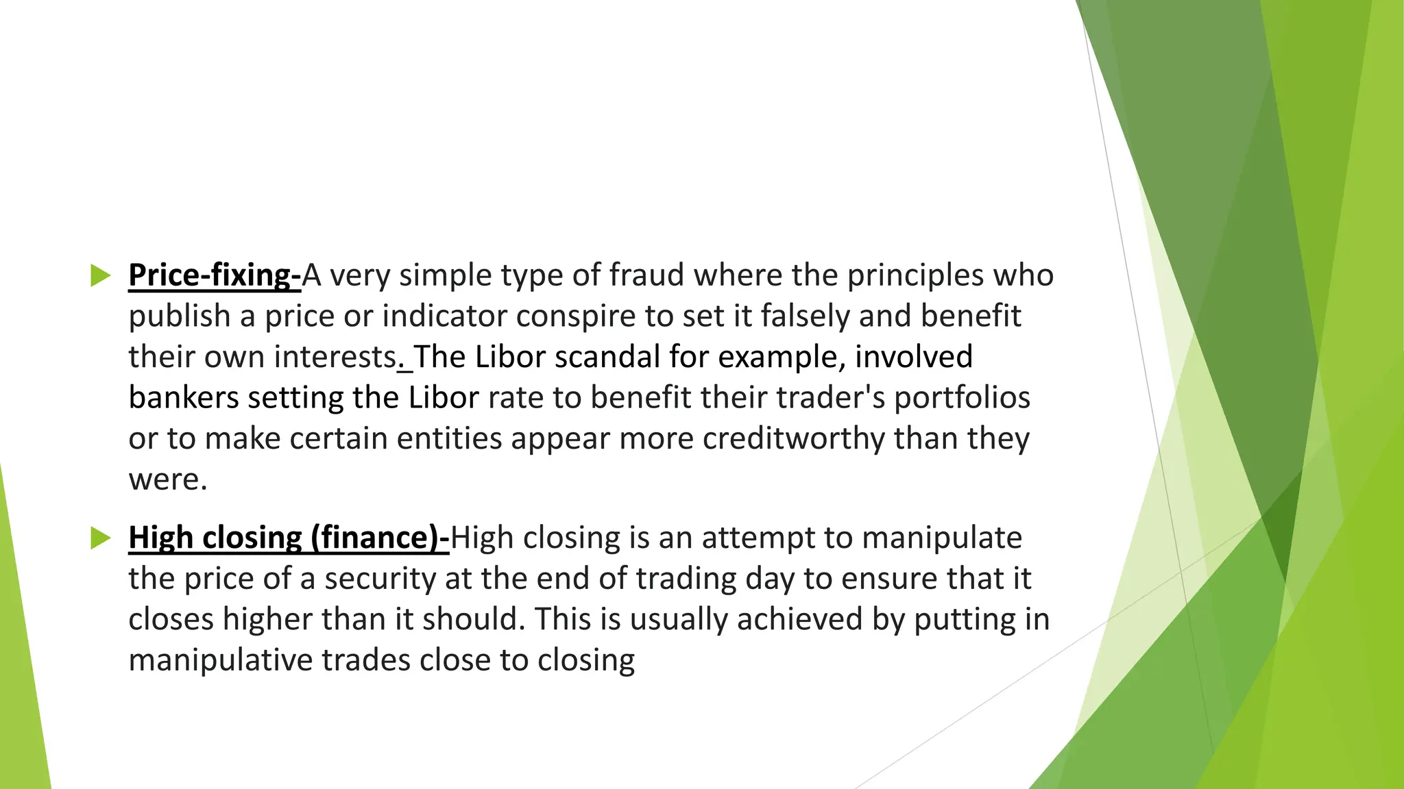  Price-fixing-A very simple type of fraud where the principles who
publish a price or indicator conspire to set it falsely and benefit
their own interests. The Libor scandal for example, involved
bankers setting the Libor rate to benefit their trader's portfolios
or to make certain entities appear more creditworthy than they
were.
 High closing (finance)-High closing is an attempt to manipulate
the price of a security at the end of trading day to ensure that it
closes higher than it should. This is usually achieved by putting in
manipulative trades close to closing
 