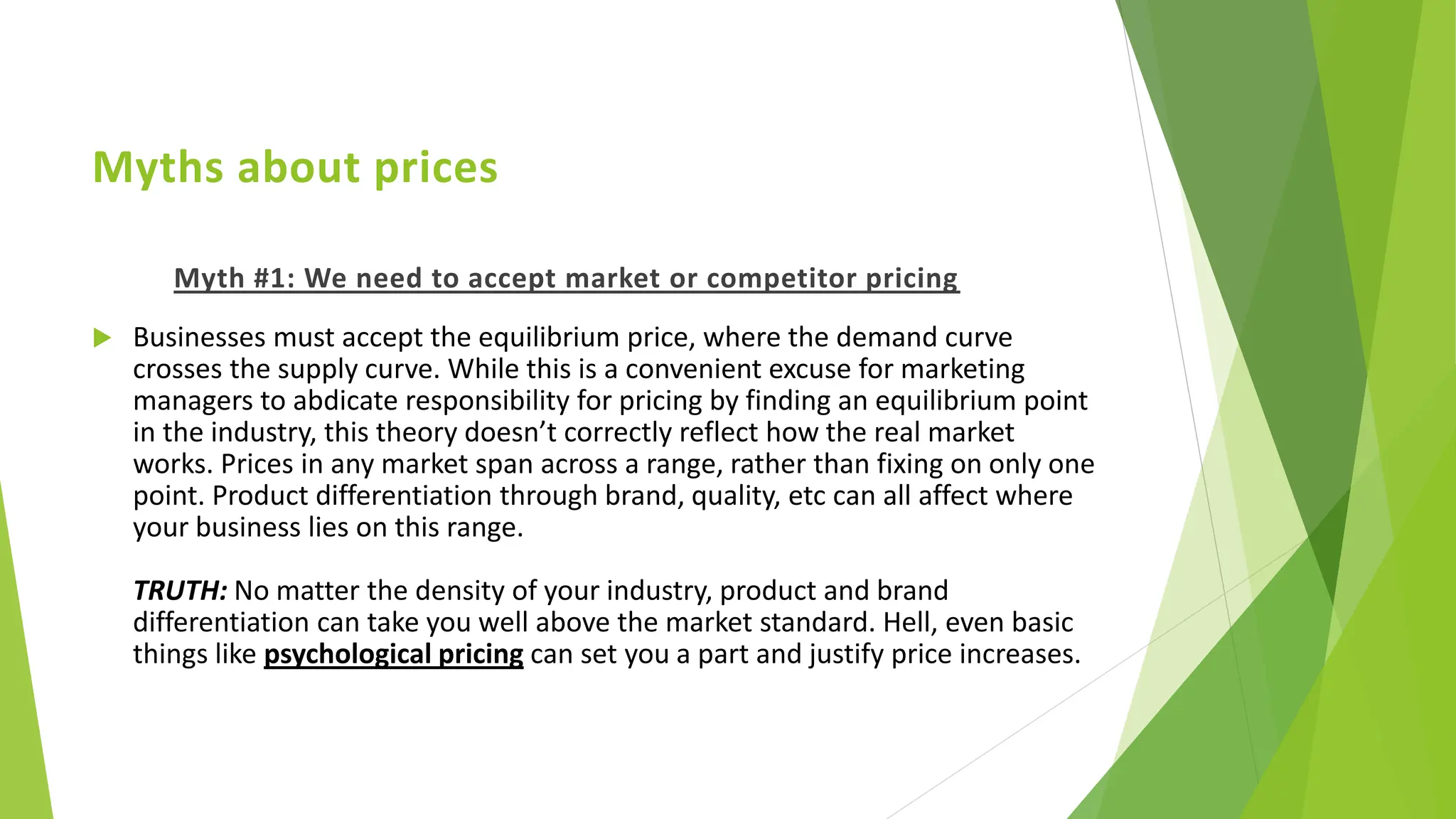 Myths about prices
Myth #1: We need to accept market or competitor pricing
 Businesses must accept the equilibrium price, where the demand curve
crosses the supply curve. While this is a convenient excuse for marketing
managers to abdicate responsibility for pricing by finding an equilibrium point
in the industry, this theory doesn’t correctly reflect how the real market
works. Prices in any market span across a range, rather than fixing on only one
point. Product differentiation through brand, quality, etc can all affect where
your business lies on this range.
TRUTH: No matter the density of your industry, product and brand
differentiation can take you well above the market standard. Hell, even basic
things like psychological pricing can set you a part and justify price increases.
 