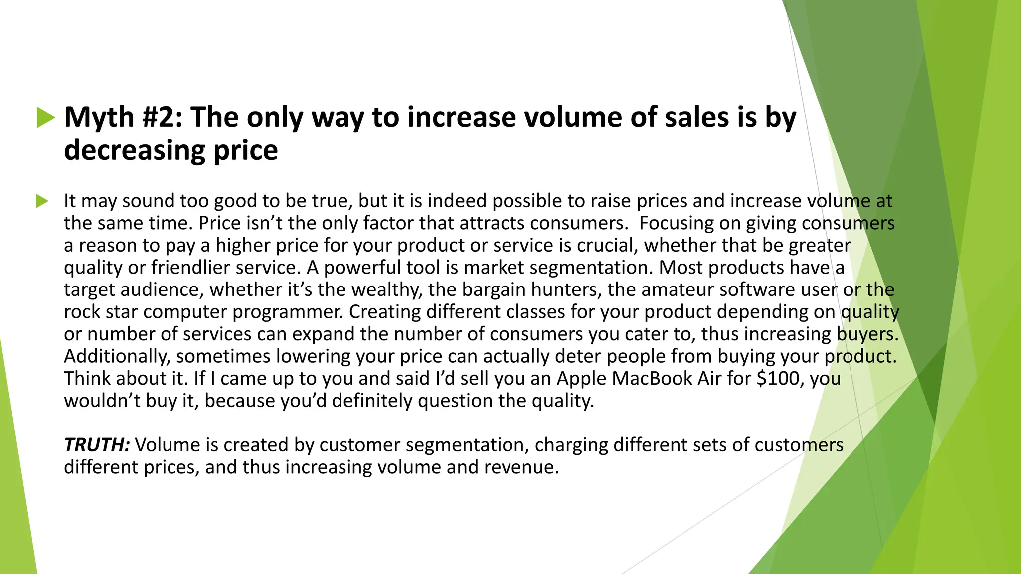  Myth #2: The only way to increase volume of sales is by
decreasing price
 It may sound too good to be true, but it is indeed possible to raise prices and increase volume at
the same time. Price isn’t the only factor that attracts consumers. Focusing on giving consumers
a reason to pay a higher price for your product or service is crucial, whether that be greater
quality or friendlier service. A powerful tool is market segmentation. Most products have a
target audience, whether it’s the wealthy, the bargain hunters, the amateur software user or the
rock star computer programmer. Creating different classes for your product depending on quality
or number of services can expand the number of consumers you cater to, thus increasing buyers.
Additionally, sometimes lowering your price can actually deter people from buying your product.
Think about it. If I came up to you and said I’d sell you an Apple MacBook Air for $100, you
wouldn’t buy it, because you’d definitely question the quality.
TRUTH: Volume is created by customer segmentation, charging different sets of customers
different prices, and thus increasing volume and revenue.
 