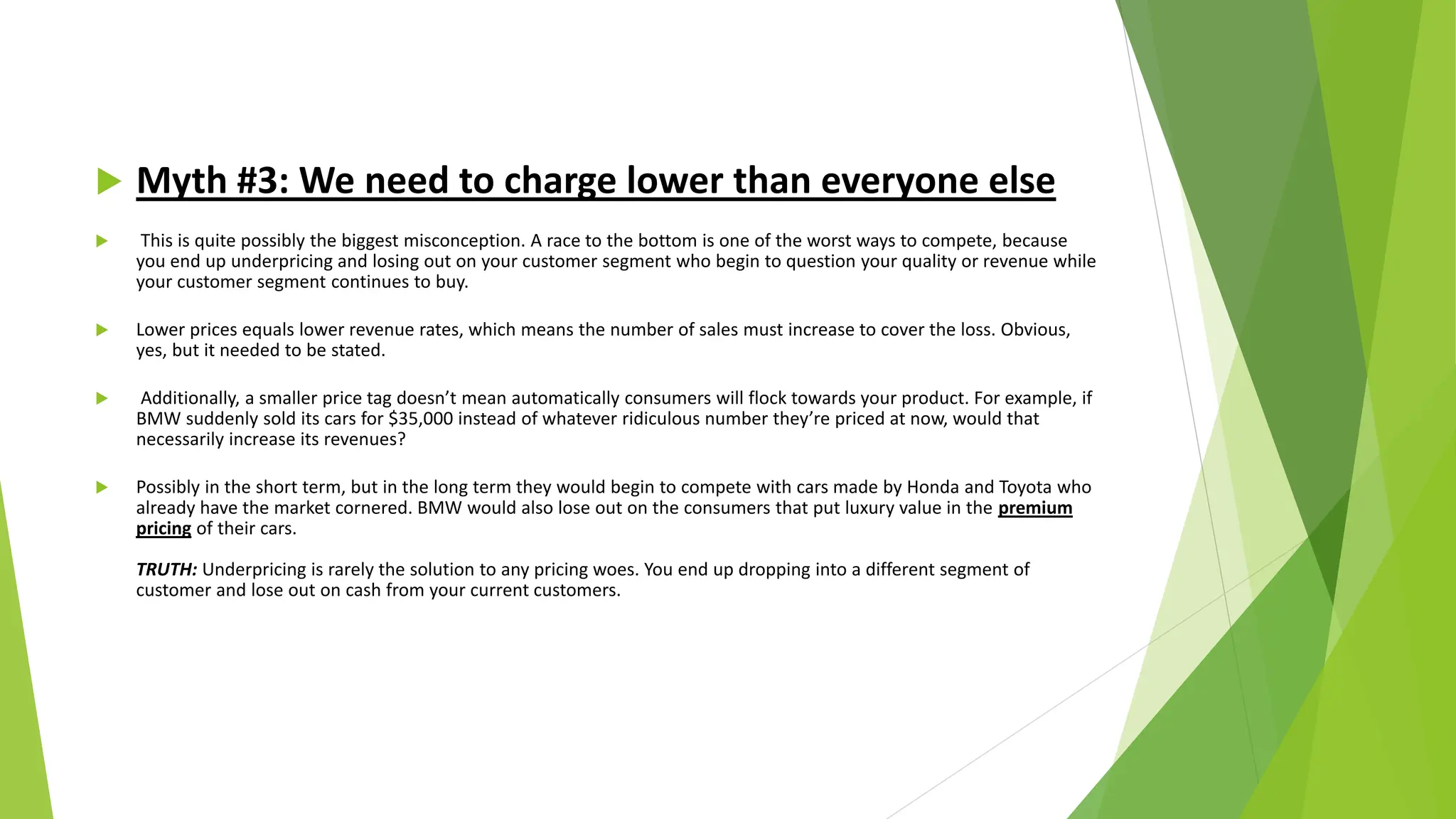  Myth #3: We need to charge lower than everyone else
 This is quite possibly the biggest misconception. A race to the bottom is one of the worst ways to compete, because
you end up underpricing and losing out on your customer segment who begin to question your quality or revenue while
your customer segment continues to buy.
 Lower prices equals lower revenue rates, which means the number of sales must increase to cover the loss. Obvious,
yes, but it needed to be stated.
 Additionally, a smaller price tag doesn’t mean automatically consumers will flock towards your product. For example, if
BMW suddenly sold its cars for $35,000 instead of whatever ridiculous number they’re priced at now, would that
necessarily increase its revenues?
 Possibly in the short term, but in the long term they would begin to compete with cars made by Honda and Toyota who
already have the market cornered. BMW would also lose out on the consumers that put luxury value in the premium
pricing of their cars.
TRUTH: Underpricing is rarely the solution to any pricing woes. You end up dropping into a different segment of
customer and lose out on cash from your current customers.
 