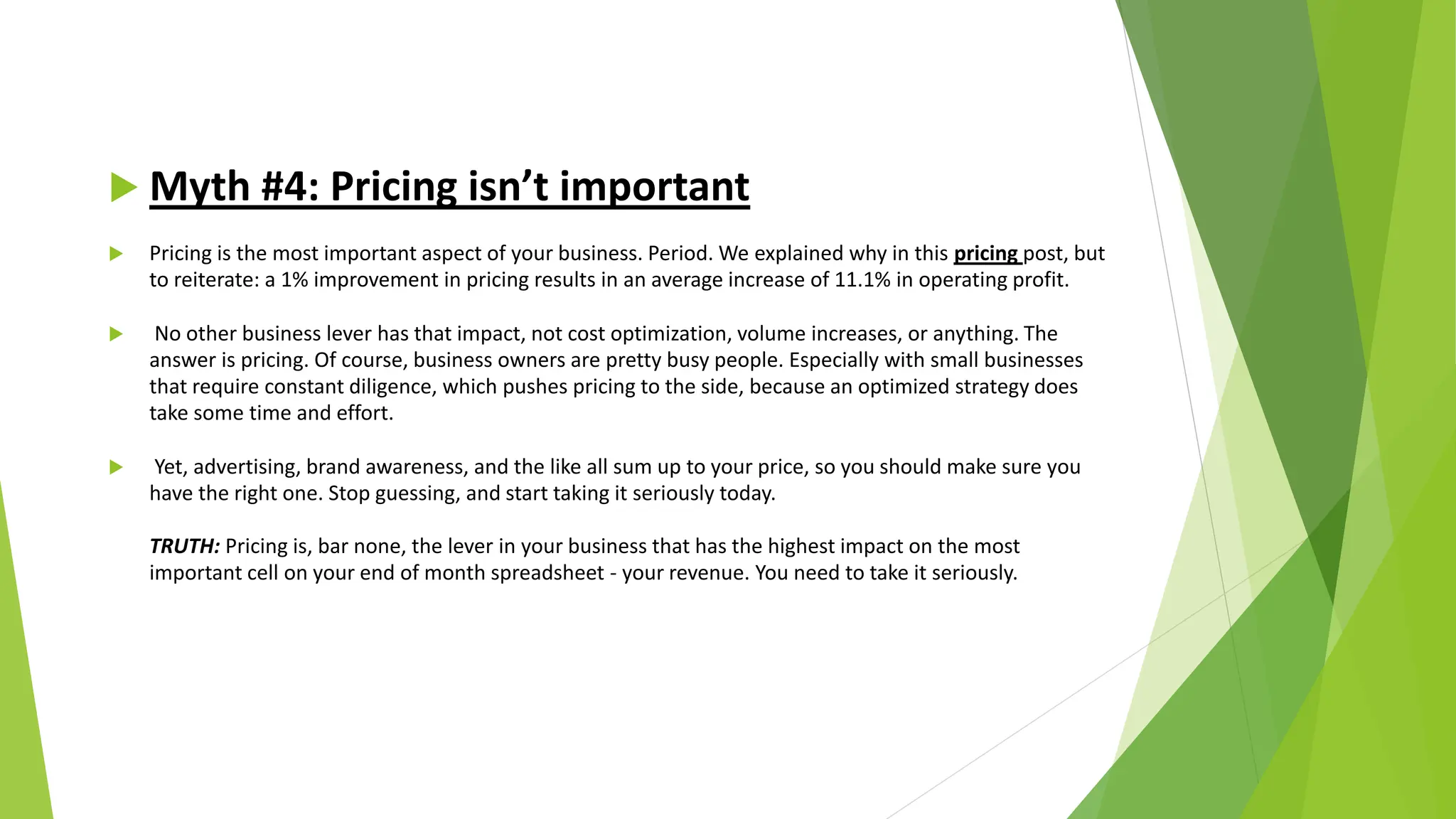  Myth #4: Pricing isn’t important
 Pricing is the most important aspect of your business. Period. We explained why in this pricing post, but
to reiterate: a 1% improvement in pricing results in an average increase of 11.1% in operating profit.
 No other business lever has that impact, not cost optimization, volume increases, or anything. The
answer is pricing. Of course, business owners are pretty busy people. Especially with small businesses
that require constant diligence, which pushes pricing to the side, because an optimized strategy does
take some time and effort.
 Yet, advertising, brand awareness, and the like all sum up to your price, so you should make sure you
have the right one. Stop guessing, and start taking it seriously today.
TRUTH: Pricing is, bar none, the lever in your business that has the highest impact on the most
important cell on your end of month spreadsheet - your revenue. You need to take it seriously.
 