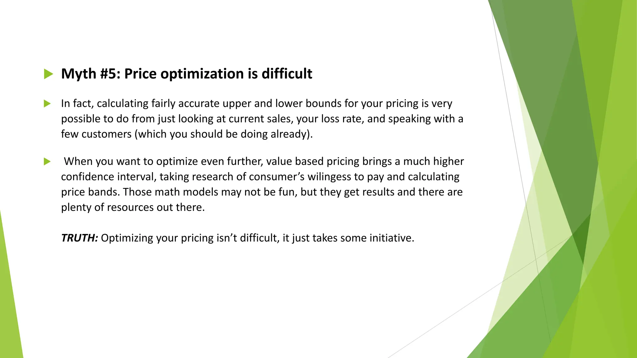  Myth #5: Price optimization is difficult
 In fact, calculating fairly accurate upper and lower bounds for your pricing is very
possible to do from just looking at current sales, your loss rate, and speaking with a
few customers (which you should be doing already).
 When you want to optimize even further, value based pricing brings a much higher
confidence interval, taking research of consumer’s wilingess to pay and calculating
price bands. Those math models may not be fun, but they get results and there are
plenty of resources out there.
TRUTH: Optimizing your pricing isn’t difficult, it just takes some initiative.
 
