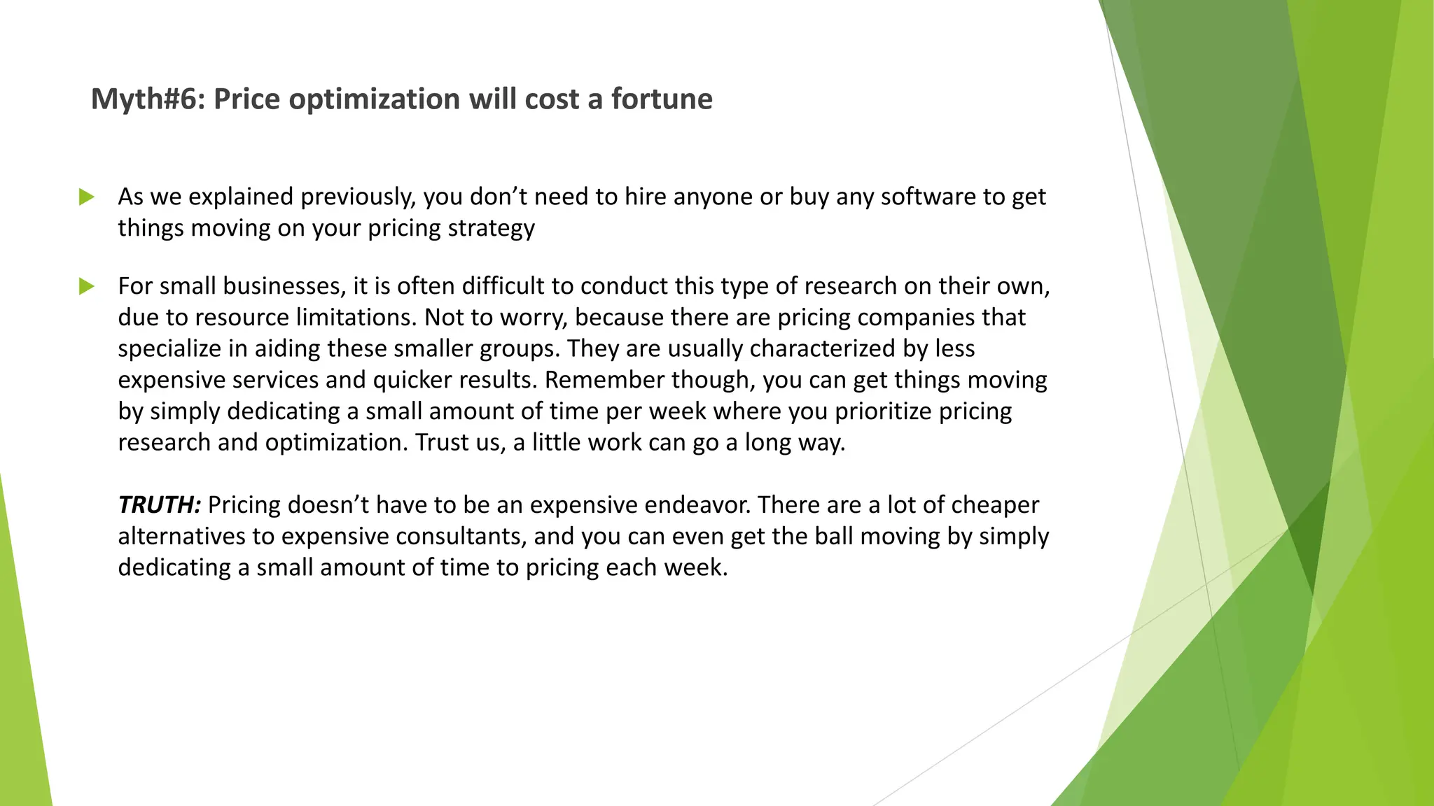 Myth#6: Price optimization will cost a fortune
 As we explained previously, you don’t need to hire anyone or buy any software to get
things moving on your pricing strategy
 For small businesses, it is often difficult to conduct this type of research on their own,
due to resource limitations. Not to worry, because there are pricing companies that
specialize in aiding these smaller groups. They are usually characterized by less
expensive services and quicker results. Remember though, you can get things moving
by simply dedicating a small amount of time per week where you prioritize pricing
research and optimization. Trust us, a little work can go a long way.
TRUTH: Pricing doesn’t have to be an expensive endeavor. There are a lot of cheaper
alternatives to expensive consultants, and you can even get the ball moving by simply
dedicating a small amount of time to pricing each week.
 