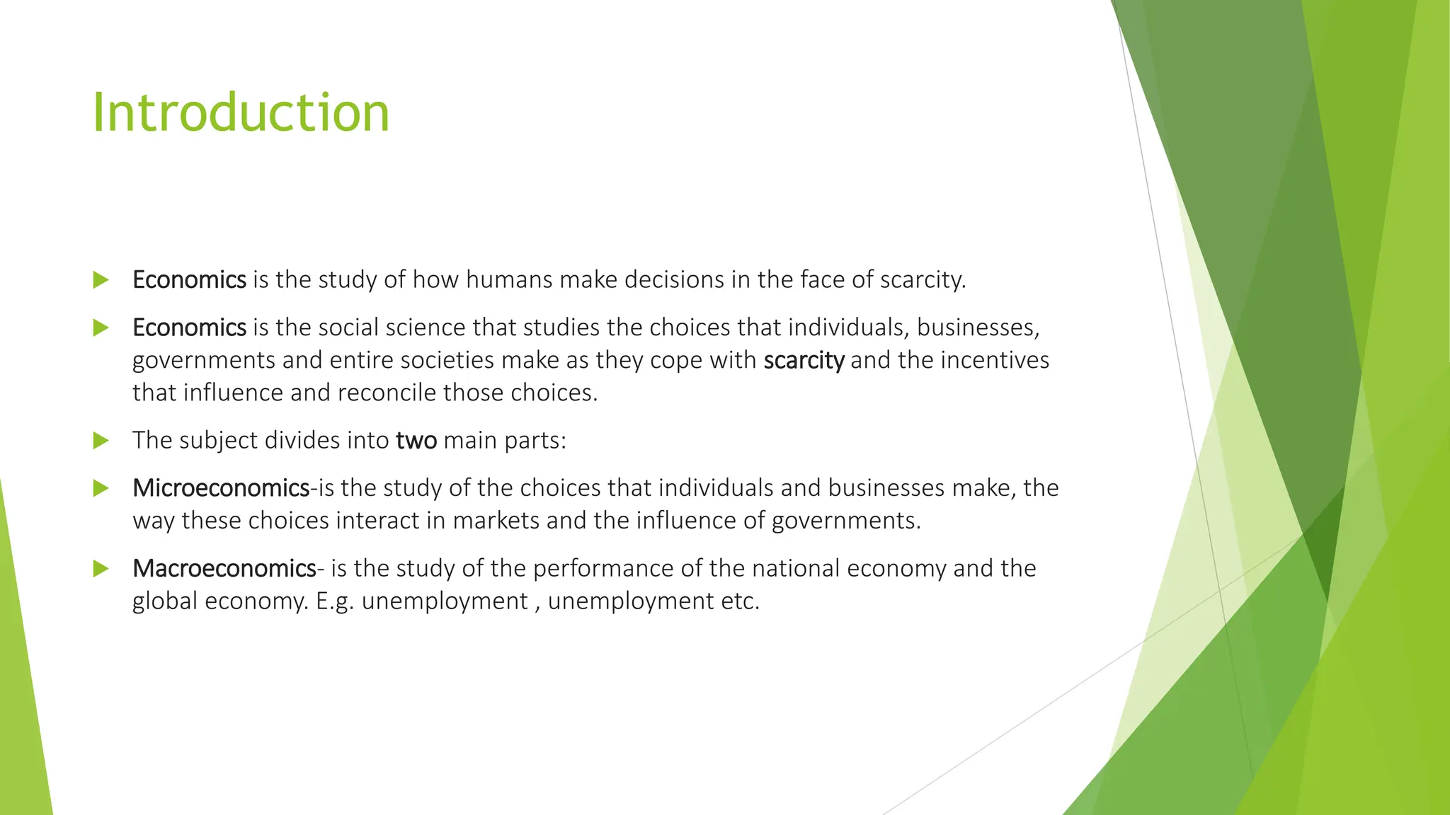 Introduction
 Economics is the study of how humans make decisions in the face of scarcity.
 Economics is the social science that studies the choices that individuals, businesses,
governments and entire societies make as they cope with scarcity and the incentives
that influence and reconcile those choices.
 The subject divides into two main parts:
 Microeconomics-is the study of the choices that individuals and businesses make, the
way these choices interact in markets and the influence of governments.
 Macroeconomics- is the study of the performance of the national economy and the
global economy. E.g. unemployment , unemployment etc.
 