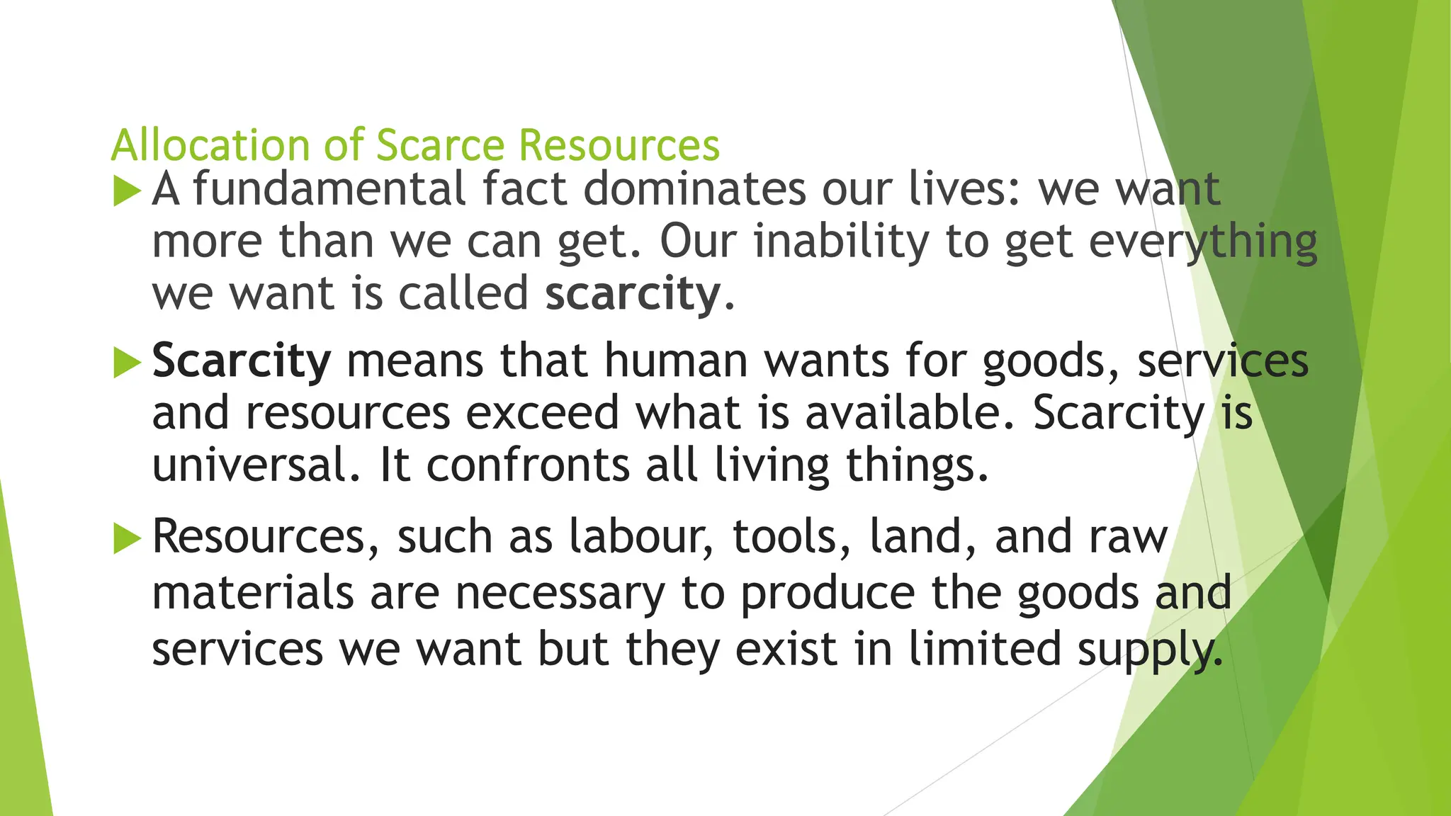Allocation of Scarce Resources
 A fundamental fact dominates our lives: we want
more than we can get. Our inability to get everything
we want is called scarcity.
 Scarcity means that human wants for goods, services
and resources exceed what is available. Scarcity is
universal. It confronts all living things.
 Resources, such as labour, tools, land, and raw
materials are necessary to produce the goods and
services we want but they exist in limited supply.
 
