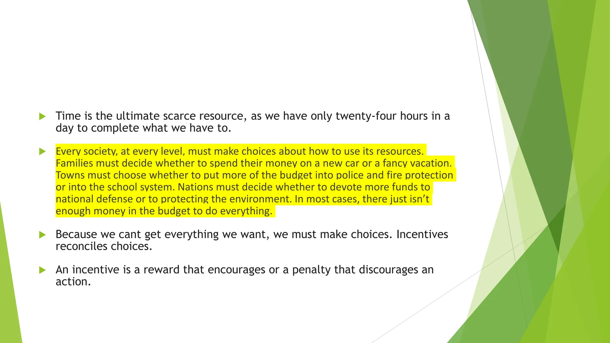 Time is the ultimate scarce resource, as we have only twenty-four hours in a
day to complete what we have to.
 Every society, at every level, must make choices about how to use its resources.
Families must decide whether to spend their money on a new car or a fancy vacation.
Towns must choose whether to put more of the budget into police and fire protection
or into the school system. Nations must decide whether to devote more funds to
national defense or to protecting the environment. In most cases, there just isn’t
enough money in the budget to do everything.
 Because we cant get everything we want, we must make choices. Incentives
reconciles choices.
 An incentive is a reward that encourages or a penalty that discourages an
action.
 