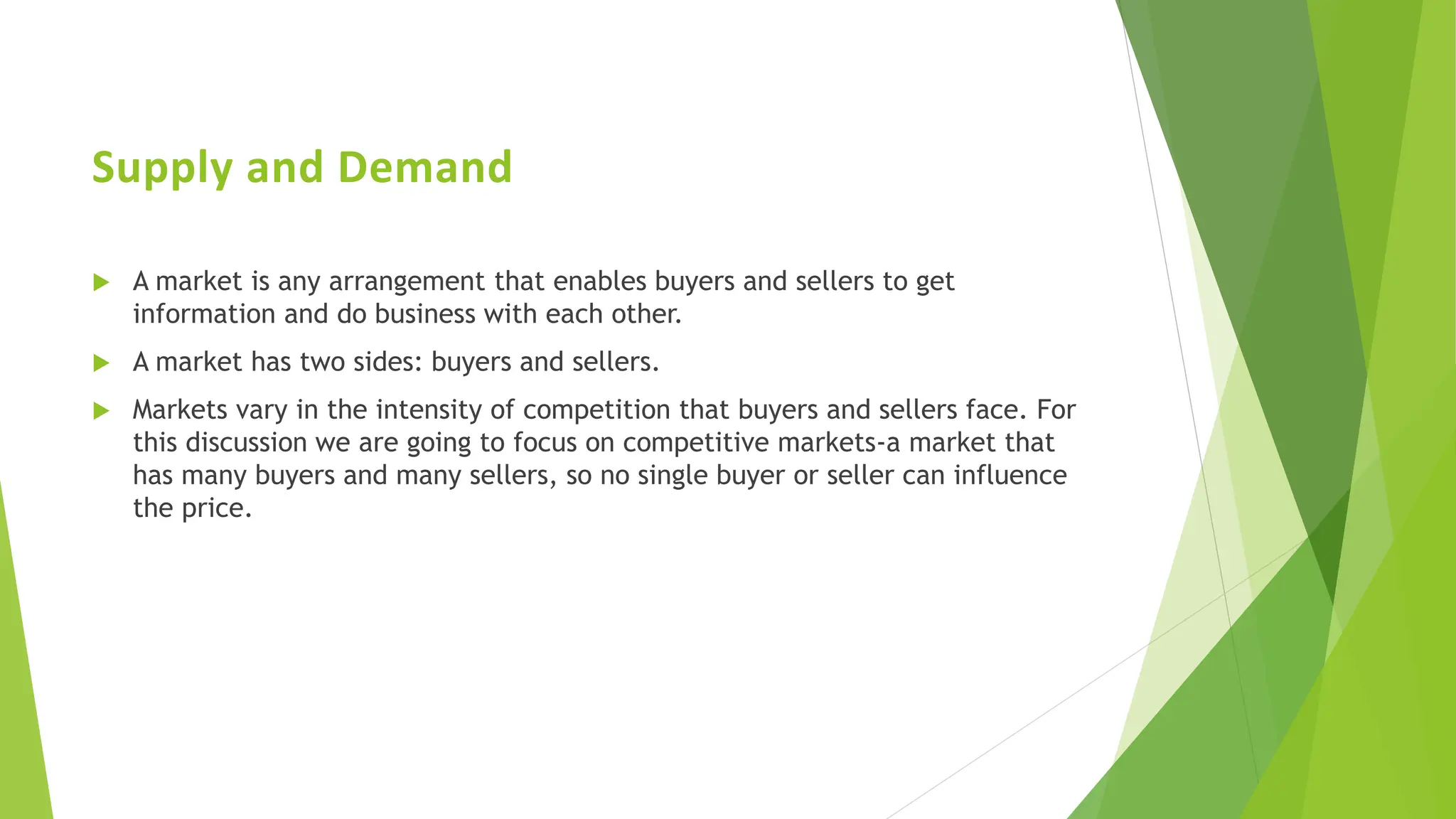 Supply and Demand
 A market is any arrangement that enables buyers and sellers to get
information and do business with each other.
 A market has two sides: buyers and sellers.
 Markets vary in the intensity of competition that buyers and sellers face. For
this discussion we are going to focus on competitive markets-a market that
has many buyers and many sellers, so no single buyer or seller can influence
the price.
 