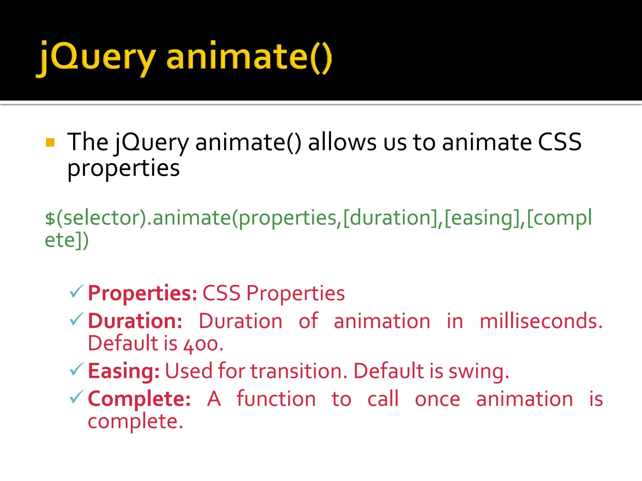  The jQuery animate() allows us to animate CSS
properties
$(selector).animate(properties,[duration],[easing],[compl
ete])
Properties: CSS Properties
Duration: Duration of animation in milliseconds.
Default is 400.
Easing: Used for transition. Default is swing.
Complete: A function to call once animation is
complete.
 