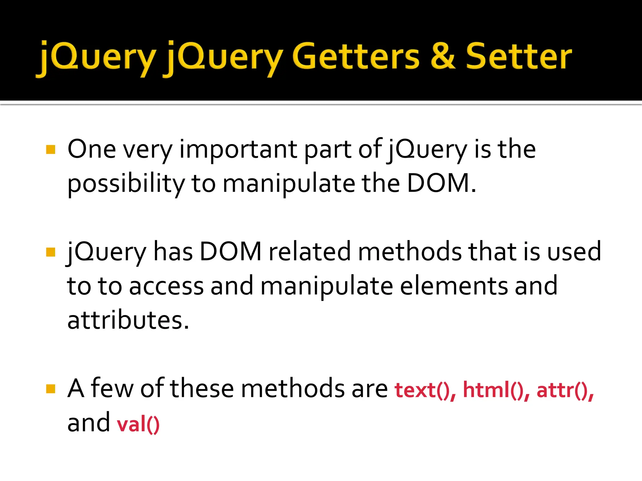  One very important part of jQuery is the
possibility to manipulate the DOM.
 jQuery has DOM related methods that is used
to to access and manipulate elements and
attributes.
 A few of these methods are text(), html(), attr(),
and val()
 