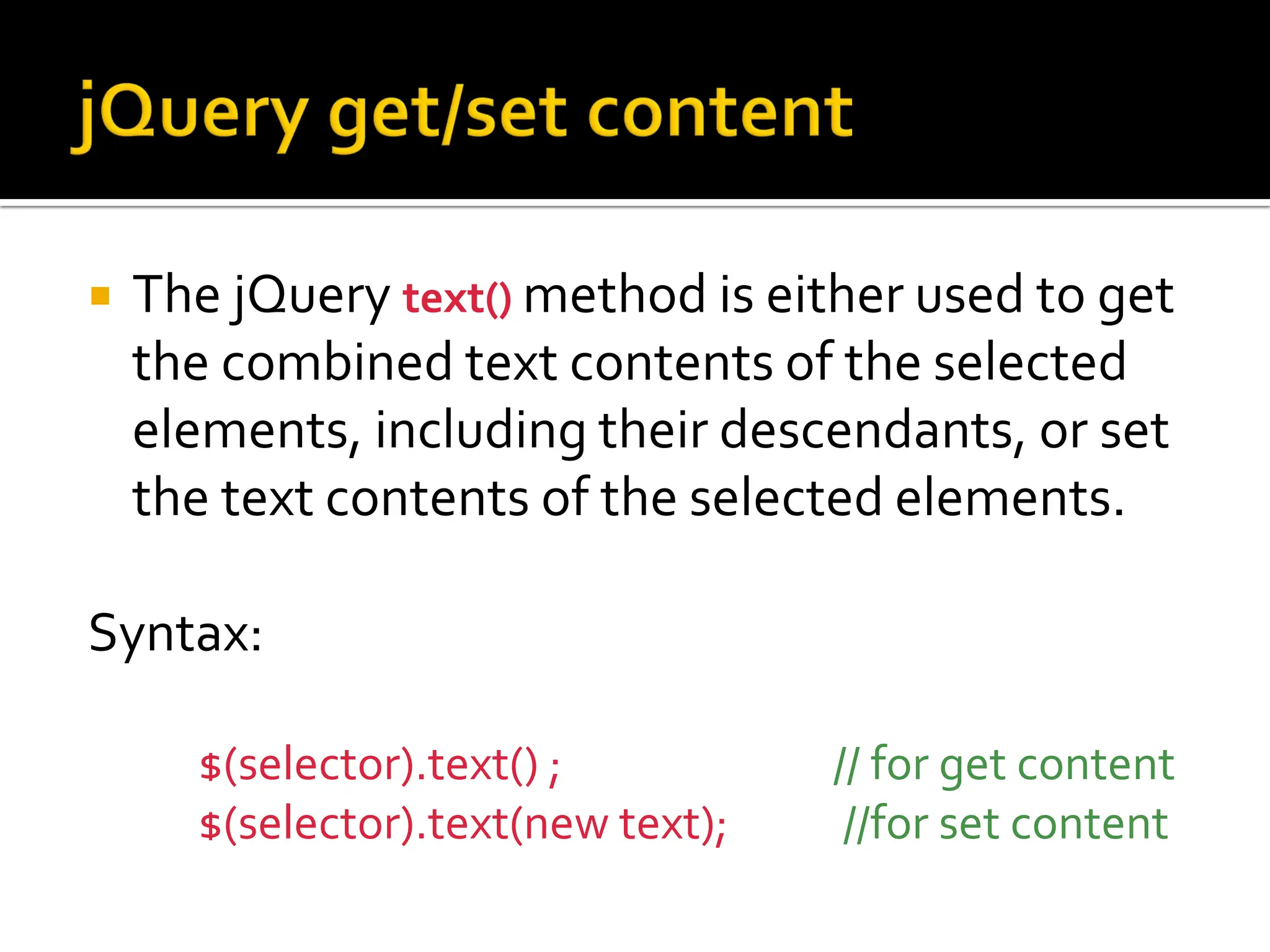  The jQuery text() method is either used to get
the combined text contents of the selected
elements, including their descendants, or set
the text contents of the selected elements.
Syntax:
$(selector).text() ; // for get content
$(selector).text(new text); //for set content
 