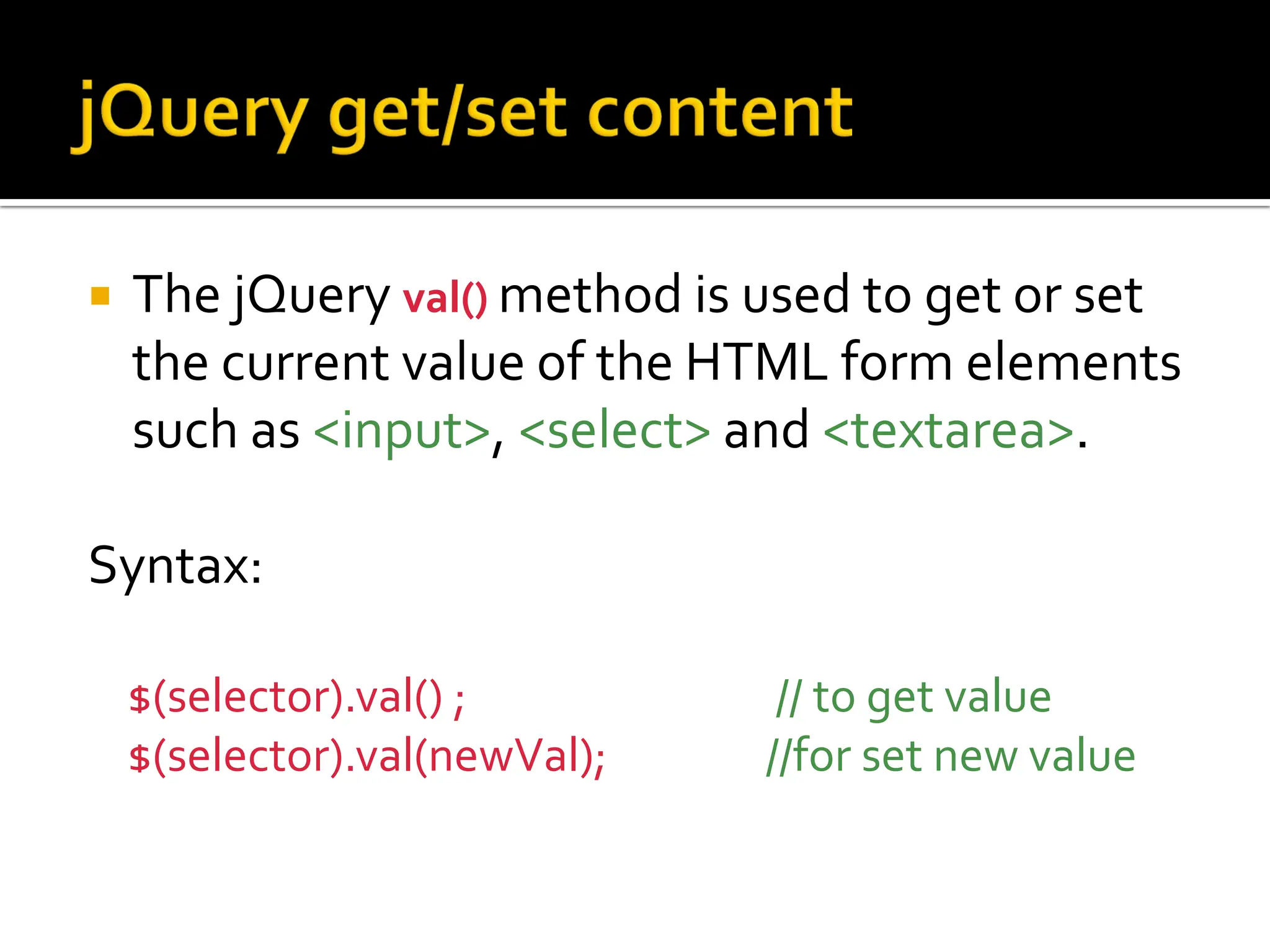  The jQuery val() method is used to get or set
the current value of the HTML form elements
such as <input>, <select> and <textarea>.
Syntax:
$(selector).val() ; // to get value
$(selector).val(newVal); //for set new value
 