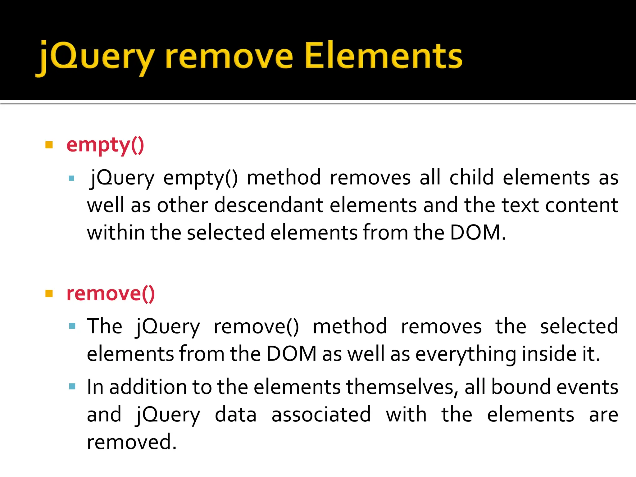  empty()
 jQuery empty() method removes all child elements as
well as other descendant elements and the text content
within the selected elements from the DOM.
 remove()
 The jQuery remove() method removes the selected
elements from the DOM as well as everything inside it.
 In addition to the elements themselves, all bound events
and jQuery data associated with the elements are
removed.
 