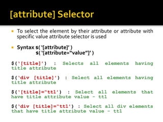  To select the element by their attribute or attribute with
specific value attribute selector is used
 Syntax $( ‘[attribute]’ )
$( ‘[attribute=“value”]’ )
$(‘[title]’) : Selects all elements having
title attribute
$(‘div [title]’) : Select all elements having
title attribute
$(‘[title]=“tt1’) : Select all elements that
have title attribute value - tt1
$(‘div [title]=“tt1’) : Select all div elements
that have title attribute value - tt1
 