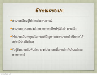 ลั ก ษณะของAI
                 —สามารถเรียนรูไดจากประสบการณ

                 —สามารถตอบสนองตอสถาณการณใหมๆไดอยางรวดเร็ว

                 —ใชความเปนเหตุผลในการแกปญหาและสามารถดำเนินการได
                      อยางมีประสิทธิผล
                 —รับรูถึงความสัมพันธขององคประกอบที่แตกตางกันในแตละส
                      ถาณการณ



Sunday, March 4, 12
 